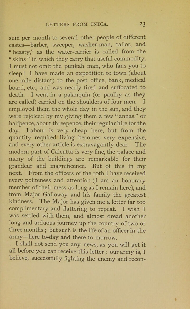 sum per month to several other people of different castes—barber, sweeper, washer-man, tailor, and “ beasty,” as the water-carrier is called from the “ skins ” in which they carry that useful commodity. I must not omit the punkah man, who fans you to sleep ! I have made an expedition to town (about one mile distant) to the post office, bank, medical board, etc., and was nearly tired and suffocated to death. I went in a palanquin (or paulky as they are called) carried on the shoulders of four men. I employed them the whole day in the sun, and they were rejoiced by my giving them a few “ annas,” or halfpence, about threepence, their regular hire for the day. Labour is very cheap here, but from the quantity required living becomes very expensive, and every other article is extravagantly dear. The modern part of Calcutta is very fine, the palace and many of the buildings are remarkable for their grandeur and magnificence. But of this in my next. From the officers of the ioth I have received every politeness and attention (I am an honorary member of their mess as long as I remain here), and from Major Galloway and his family the greatest kindness. The Major has given me a letter far too complimentary and flattering to repeat. I wish I was settled with them, and almost dread another long and arduous journey up the country of two or three months ; but such is the life of an officer in the army—here to-day and there to-morrow. I shall not send you any news, as you will get it all before you can receive this letter ; our army is, I believe, successfully fighting the enemy and recon-