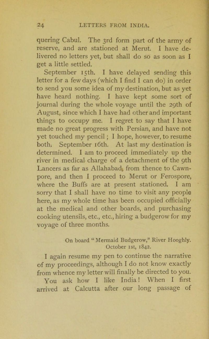 quering Cabul. The 3rd form part of the army of reserve, and are stationed at Merut. I have de- livered no letters yet, but shall do so as soon as I get a little settled. September 15th. I have delayed sending this letter for a few days (which I find I can do) in order to send you some idea of my destination, but as yet have heard nothing. I have kept some sort of journal during the whole voyage until the 29th of August, since which I have had other and important things to occupy me. I regret to say that I have made no great progress with Persian, and have not yet touched my pencil; I hope, however, to resume both. September 16th. At last my destination is determined. I am to proceed immediately up the river in medical charge of a detachment of the 9th Lancers as far as Allahabad^ from thence to Cawn- pore, and then I proceed to Merut or Ferospore, where the Buffs are at present stationed. I am sorry that I shall have no time to visit any people here, as my whole time has been occupied officially at the medical and other boards, and purchasing cooking utensils, etc., etc., hiring a budgerow for my voyage of three months. On board “Mermaid Budgerow,” River Hooghly. October 1st, 1842. I again resume my pen to continue the narrative of my proceedings, although I do not know exactly from whence my letter will finally be directed to you. You ask how I like India! When I first arrived at Calcutta after our long passage of