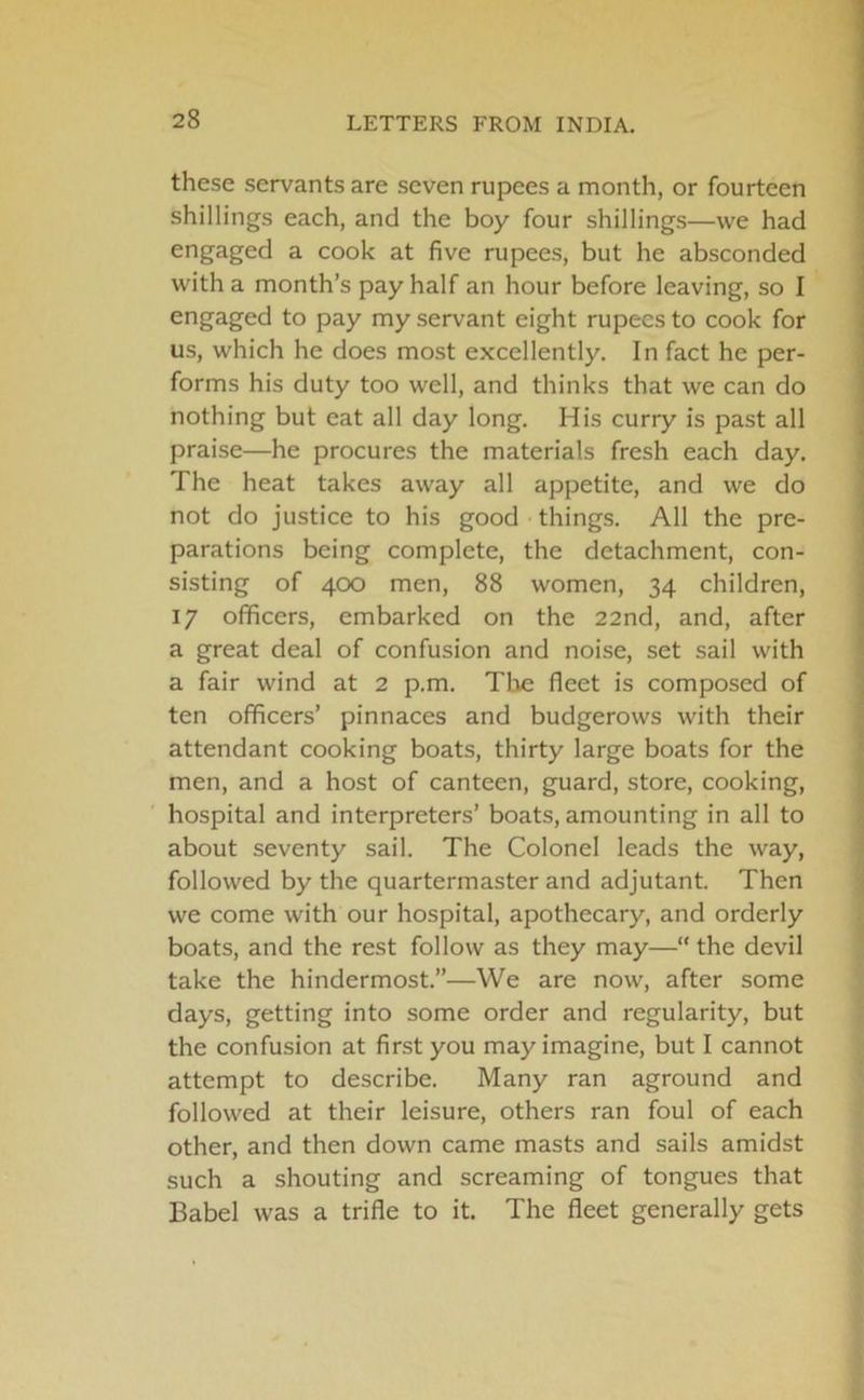 these servants are seven rupees a month, or fourteen shillings each, and the boy four shillings—we had engaged a cook at five rupees, but he absconded with a month’s pay half an hour before leaving, so I engaged to pay my servant eight rupees to cook for us, which he does most excellently. In fact he per- forms his duty too well, and thinks that we can do nothing but eat all day long. His curry is past all praise—he procures the materials fresh each day. The heat takes away all appetite, and we do not do justice to his good things. All the pre- parations being complete, the detachment, con- sisting of 400 men, 88 women, 34 children, 17 officers, embarked on the 22nd, and, after a great deal of confusion and noise, set sail with a fair wind at 2 p.m. The fleet is composed of ten officers’ pinnaces and budgerows with their attendant cooking boats, thirty large boats for the men, and a host of canteen, guard, store, cooking, hospital and interpreters’ boats, amounting in all to about seventy sail. The Colonel leads the way, followed by the quartermaster and adjutant. Then we come with our hospital, apothecary, and orderly boats, and the rest follow as they may—“ the devil take the hindermost.”—We are now, after some days, getting into some order and regularity, but the confusion at first you may imagine, but I cannot attempt to describe. Many ran aground and followed at their leisure, others ran foul of each other, and then down came masts and sails amidst such a shouting and screaming of tongues that Babel was a trifle to it. The fleet generally gets