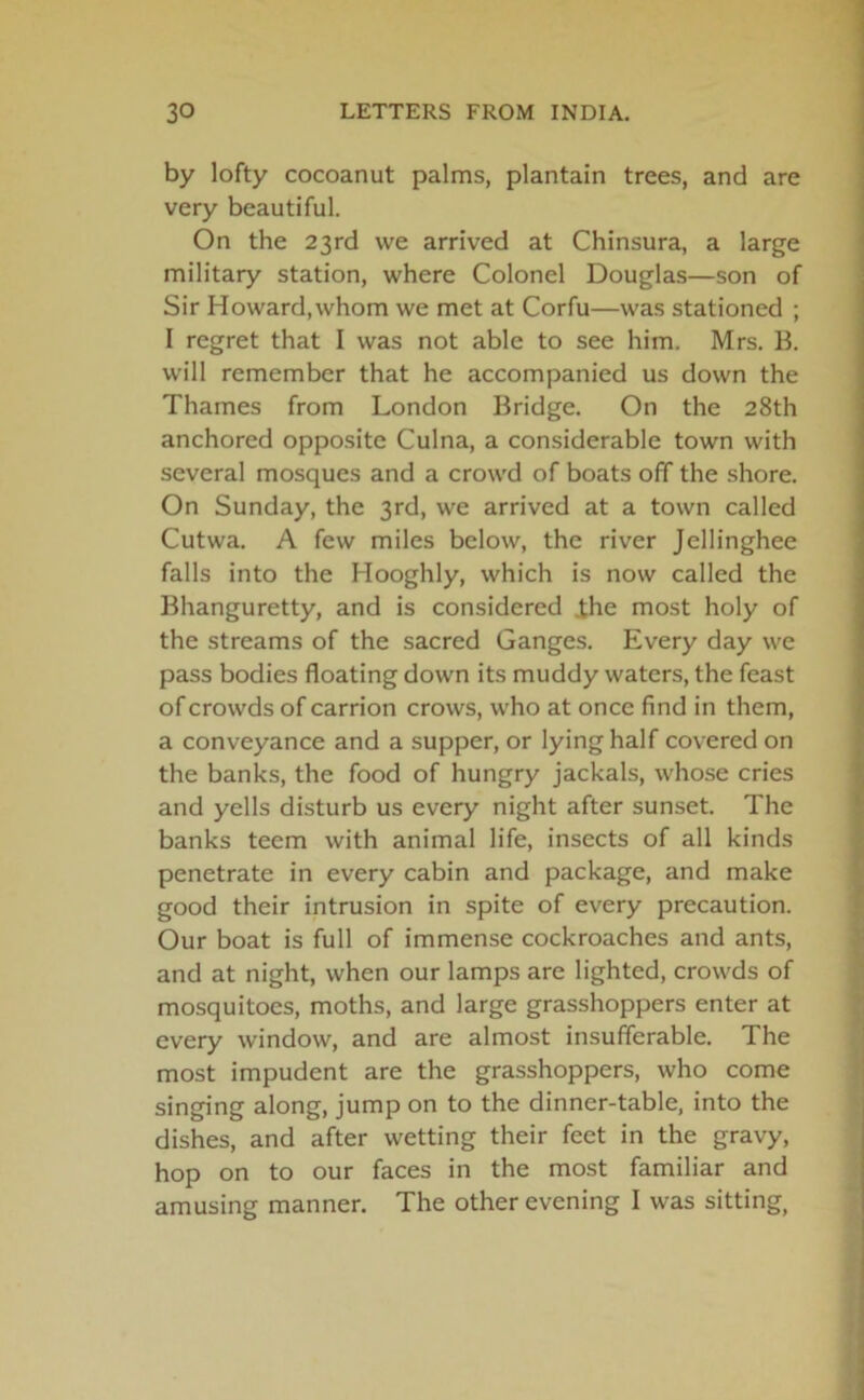 by lofty cocoanut palms, plantain trees, and are very beautiful. On the 23rd we arrived at Chinsura, a large military station, where Colonel Douglas—son of Sir Howard,whom we met at Corfu—was stationed ; I regret that I was not able to see him. Mrs. B. will remember that he accompanied us down the Thames from London Bridge. On the 28th anchored opposite Culna, a considerable town with several mosques and a crowd of boats off the shore. On Sunday, the 3rd, we arrived at a town called Cutwa. A few miles below, the river Jellinghee falls into the Hooghly, which is now called the Bhanguretty, and is considered .the most holy of the streams of the sacred Ganges. Every day we pass bodies floating down its muddy waters, the feast of crowds of carrion crows, who at once find in them, a conveyance and a supper, or lying half covered on the banks, the food of hungry jackals, whose cries and yells disturb us every night after sunset. The banks teem with animal life, insects of all kinds penetrate in every cabin and package, and make good their intrusion in spite of every precaution. Our boat is full of immense cockroaches and ants, and at night, when our lamps are lighted, crowds of mosquitoes, moths, and large grasshoppers enter at every window, and are almost insufferable. The most impudent are the grasshoppers, who come singing along, jump on to the dinner-table, into the dishes, and after wetting their feet in the gravy, hop on to our faces in the most familiar and amusing manner. The other evening I was sitting,
