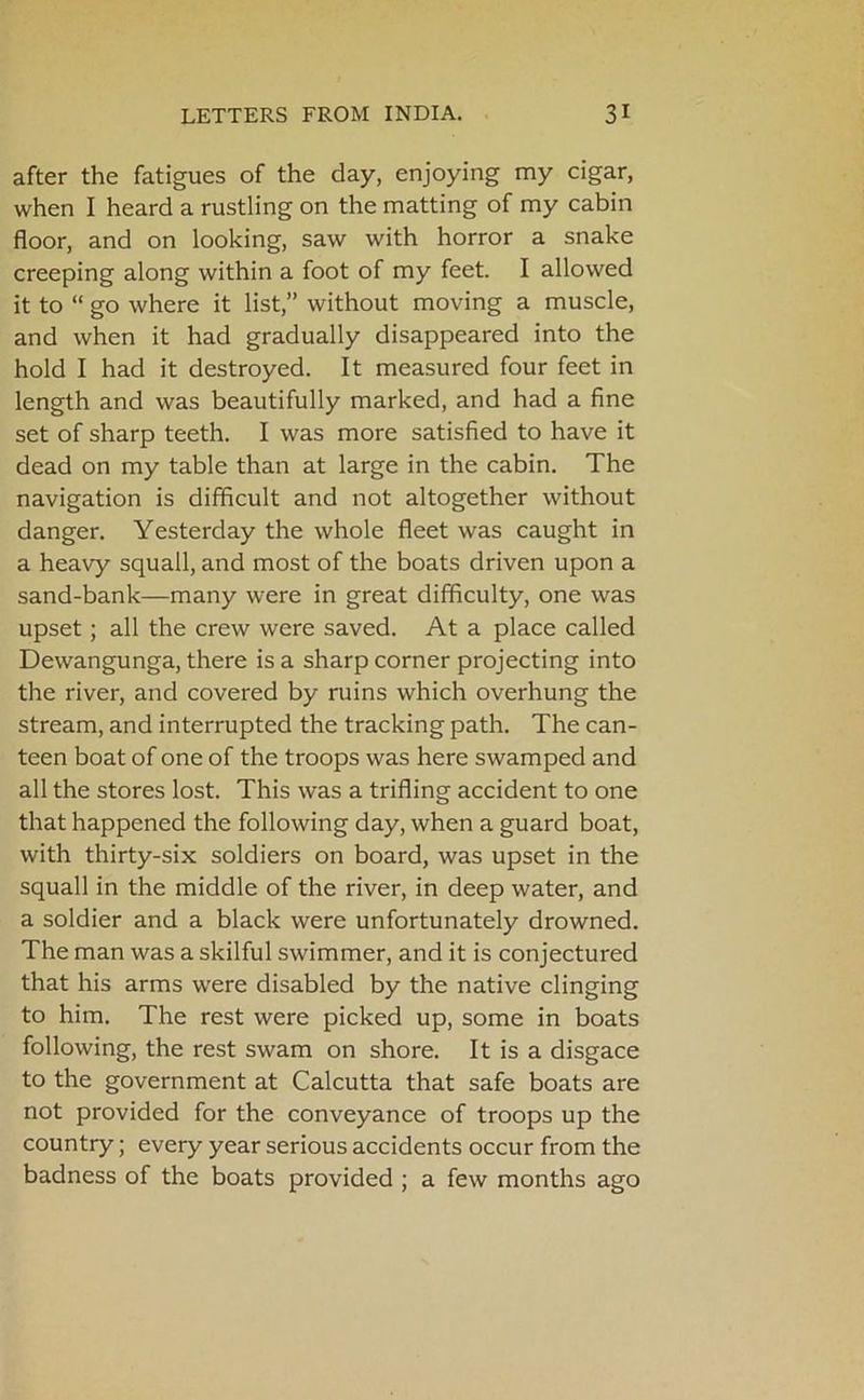after the fatigues of the day, enjoying my cigar, when I heard a rustling on the matting of my cabin floor, and on looking, saw with horror a snake creeping along within a foot of my feet. I allowed it to “ go where it list,” without moving a muscle, and when it had gradually disappeared into the hold I had it destroyed. It measured four feet in length and was beautifully marked, and had a fine set of sharp teeth. I was more satisfied to have it dead on my table than at large in the cabin. The navigation is difficult and not altogether without danger. Yesterday the whole fleet was caught in a heavy squall, and most of the boats driven upon a sand-bank—many were in great difficulty, one was upset; all the crew were saved. At a place called Dewangunga, there is a sharp corner projecting into the river, and covered by ruins which overhung the stream, and interrupted the tracking path. The can- teen boat of one of the troops was here swamped and all the stores lost. This was a trifling accident to one that happened the following day, when a guard boat, with thirty-six soldiers on board, was upset in the squall in the middle of the river, in deep water, and a soldier and a black were unfortunately drowned. The man was a skilful swimmer, and it is conjectured that his arms were disabled by the native clinging to him. The rest were picked up, some in boats following, the rest swam on shore. It is a disgace to the government at Calcutta that safe boats are not provided for the conveyance of troops up the country; every year serious accidents occur from the badness of the boats provided ; a few months ago