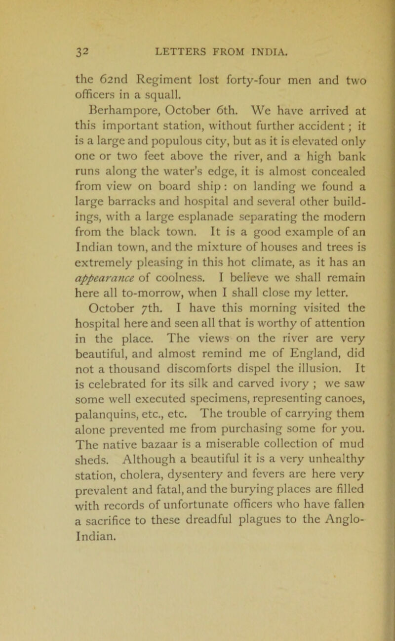 the 62nd Regiment lost forty-four men and two officers in a squall. Bcrhampore, October 6th. We have arrived at this important station, without further accident; it is a large and populous city, but as it is elevated only one or two feet above the river, and a high bank runs along the water’s edge, it is almost concealed from view on board ship: on landing we found a large barracks and hospital and several other build- ings, with a large esplanade separating the modern from the black town. It is a good example of an Indian town, and the mixture of houses and trees is extremely pleasing in this hot climate, as it has an appearance of coolness. I believe we shall remain here all to-morrow, when I shall close my letter. October 7th. I have this morning visited the hospital here and seen all that is worthy of attention in the place. The views on the river are very beautiful, and almost remind me of England, did not a thousand discomforts dispel the illusion. It is celebrated for its silk and carved ivory ; we saw some well executed specimens, representing canoes, palanquins, etc., etc. The trouble of carrying them alone prevented me from purchasing some for you. The native bazaar is a miserable collection of mud sheds. Although a beautiful it is a very unhealthy station, cholera, dysentery and fevers are here very prevalent and fatal, and the burying places are filled with records of unfortunate officers who have fallen a sacrifice to these dreadful plagues to the Anglo- Indian.