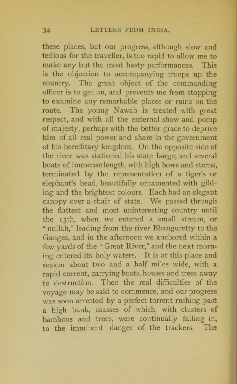 these places, but our progress, although slow and tedious for the traveller, is too rapid to allow me to make any but the most hasty performances. This is the objection to accompanying troops up the country. The great object of the commanding officer is to get on, and prevents me from stopping to examine any remarkable places or ruins on the route. The young Nawab is treated with great respect, and with all the external show and pomp of majesty, perhaps with the better grace to deprive him of all real power and share in the government of his hereditary kingdom. On the opposite side of the river was stationed his state barge, and several boats of immense length, with high bows and sterns, terminated by the representation of a tiger’s or elephant’s head, beautifully ornamented with gild- ing and the brightest colours. Each had an elegant canopy over a chair of state. We passed through the flattest and most uninteresting country until the 13th, when we entered a small stream, or “ nullah,” leading from the river Bhanguretty to the Ganges, and in the afternoon we anchored within a few yards of the “ Great River,” and the next morn- ing entered its holy waters. It is at this place and season about two and a half miles wide, with a rapid current, carrying boats, houses and trees away to destruction. Then the real difficulties of the voyage may be said to commence, and our progress was soon arrested by a perfect torrent rushing past a high bank, masses of which, with clusters of bamboos and trees, were continually falling in, to the imminent danger of the trackers. The