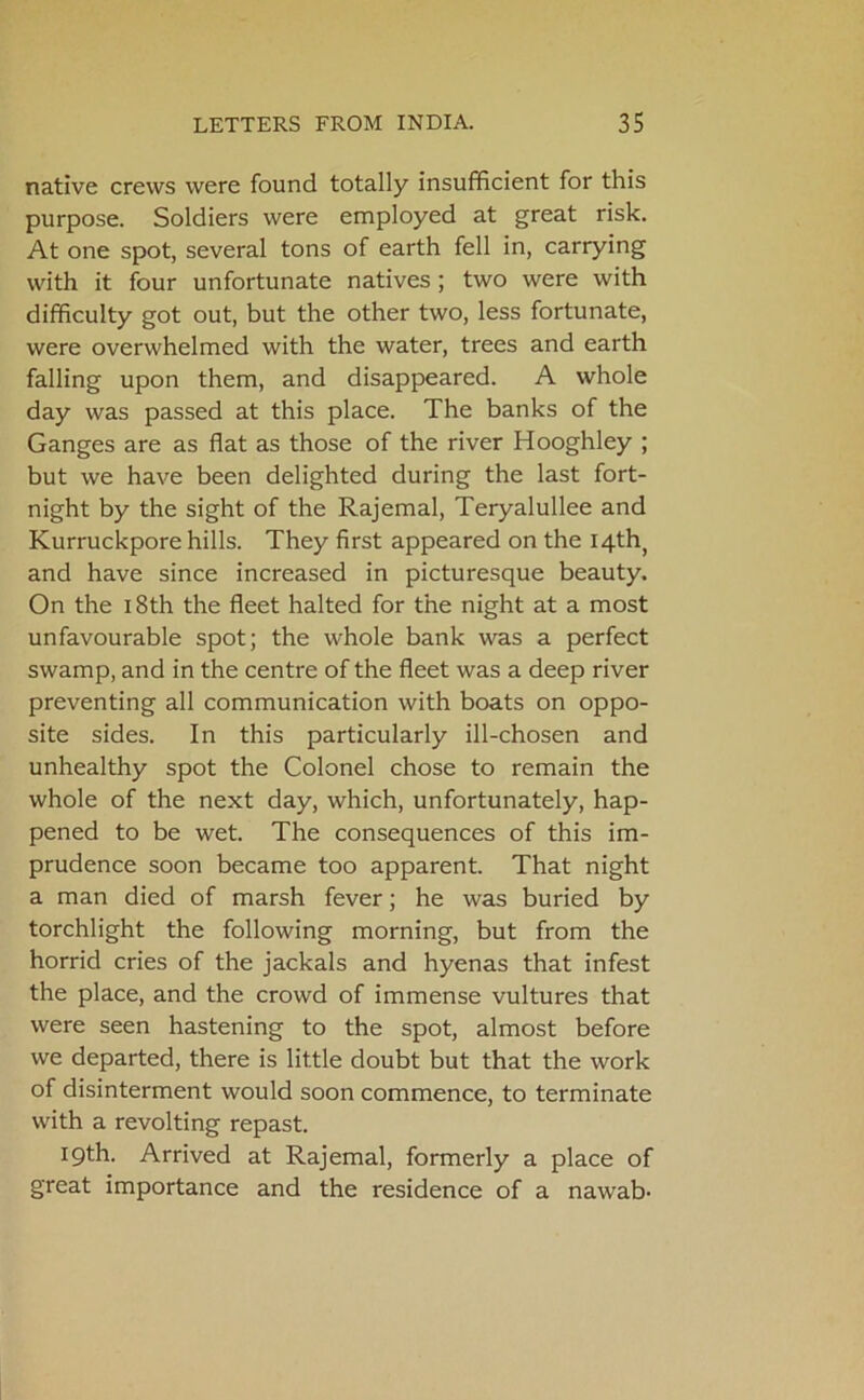 native crews were found totally insufficient for this purpose. Soldiers were employed at great risk. At one spot, several tons of earth fell in, carrying with it four unfortunate natives ; two were with difficulty got out, but the other two, less fortunate, were overwhelmed with the water, trees and earth falling upon them, and disappeared. A whole day was passed at this place. The banks of the Ganges are as flat as those of the river Hooghley ; but we have been delighted during the last fort- night by the sight of the Rajemal, Teryalullee and Kurruckpore hills. They first appeared on the I4th( and have since increased in picturesque beauty. On the 18th the fleet halted for the night at a most unfavourable spot; the whole bank was a perfect swamp, and in the centre of the fleet was a deep river preventing all communication with boats on oppo- site sides. In this particularly ill-chosen and unhealthy spot the Colonel chose to remain the whole of the next day, which, unfortunately, hap- pened to be wet. The consequences of this im- prudence soon became too apparent. That night a man died of marsh fever; he was buried by torchlight the following morning, but from the horrid cries of the jackals and hyenas that infest the place, and the crowd of immense vultures that were seen hastening to the spot, almost before we departed, there is little doubt but that the work of disinterment would soon commence, to terminate with a revolting repast. 19th. Arrived at Rajemal, formerly a place of great importance and the residence of a nawab-