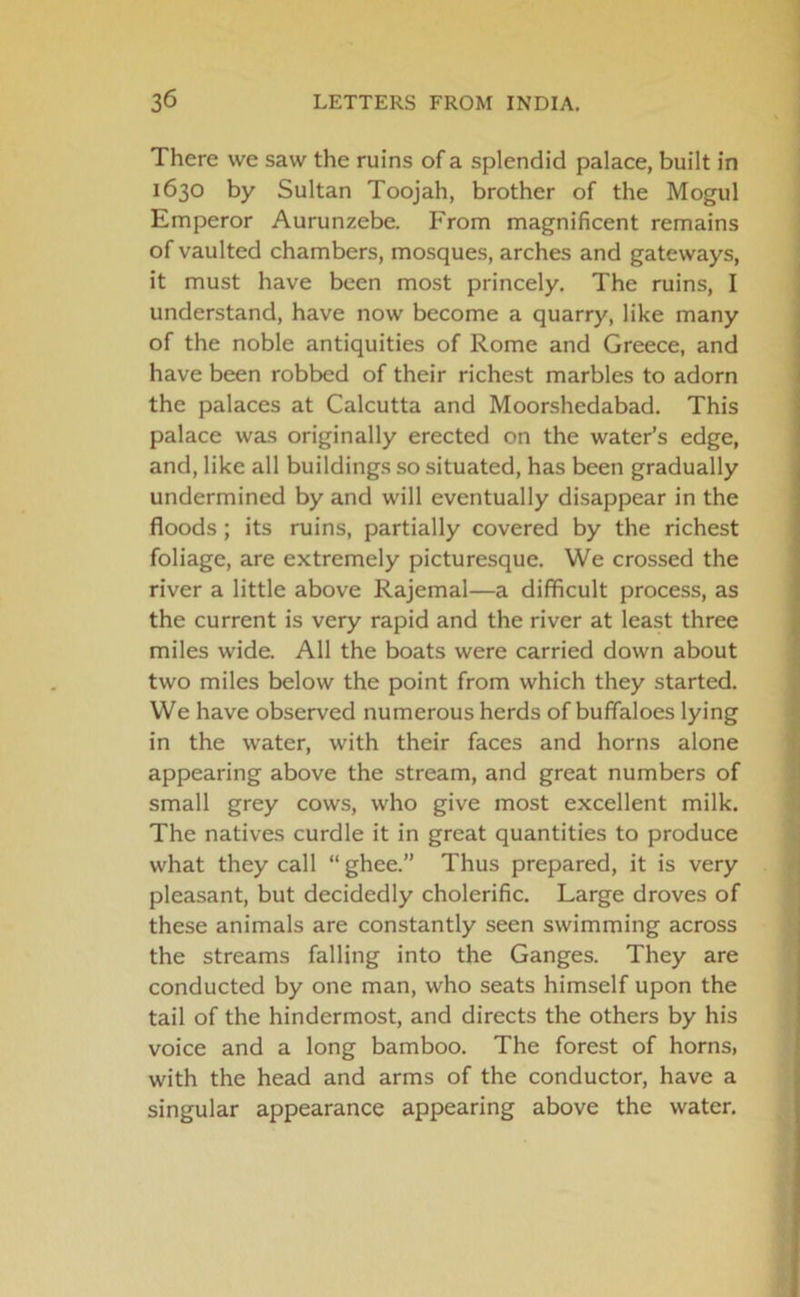 There we saw the ruins of a splendid palace, built in 1630 by Sultan Toojah, brother of the Mogul Emperor Aurunzebe. From magnificent remains of vaulted chambers, mosques, arches and gateways, it must have been most princely. The ruins, I understand, have now become a quarry, like many of the noble antiquities of Rome and Greece, and have been robbed of their richest marbles to adorn the palaces at Calcutta and Moorshedabad. This palace was originally erected on the water’s edge, and, like all buildings so situated, has been gradually undermined by and will eventually disappear in the floods; its ruins, partially covered by the richest foliage, are extremely picturesque. We crossed the river a little above Rajemal—a difficult process, as the current is very rapid and the river at least three miles wide. All the boats were carried down about two miles below the point from which they started. We have observed numerous herds of buffaloes lying in the water, with their faces and horns alone appearing above the stream, and great numbers of small grey cows, who give most excellent milk. The natives curdle it in great quantities to produce what they call “ ghee.” Thus prepared, it is very pleasant, but decidedly cholerific. Large droves of these animals are constantly seen swimming across the streams falling into the Ganges. They are conducted by one man, who seats himself upon the tail of the hindermost, and directs the others by his voice and a long bamboo. The forest of horns> with the head and arms of the conductor, have a singular appearance appearing above the water.