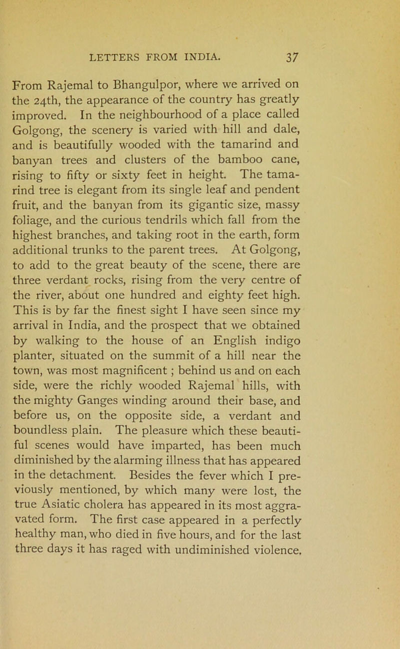 From Rajemal to Bhangulpor, where we arrived on the 24th, the appearance of the country has greatly improved. In the neighbourhood of a place called Golgong, the scenery is varied with hill and dale, and is beautifully wooded with the tamarind and banyan trees and clusters of the bamboo cane, rising to fifty or sixty feet in height. The tama- rind tree is elegant from its single leaf and pendent fruit, and the banyan from its gigantic size, massy foliage, and the curious tendrils which fall from the highest branches, and taking root in the earth, form additional trunks to the parent trees. At Golgong, to add to the great beauty of the scene, there are three verdant rocks, rising from the very centre of the river, about one hundred and eighty feet high. This is by far the finest sight I have seen since my arrival in India, and the prospect that we obtained by walking to the house of an English indigo planter, situated on the summit of a hill near the town, was most magnificent; behind us and on each side, were the richly wooded Rajemal hills, with the mighty Ganges winding around their base, and before us, on the opposite side, a verdant and boundless plain. The pleasure which these beauti- ful scenes would have imparted, has been much diminished by the alarming illness that has appeared in the detachment. Besides the fever which I pre- viously mentioned, by which many were lost, the true Asiatic cholera has appeared in its most aggra- vated form. The first case appeared in a perfectly healthy man, who died in five hours, and for the last three days it has raged with undiminished violence.