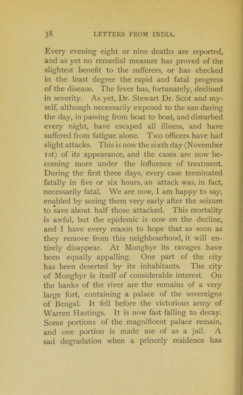 Every evening eight or nine deaths are reported, and as yet no remedial measure has proved of the slightest benefit to the sufferers, or has checked in the least degree the rapid and fatal progress of the disease. The fever has, fortunately, declined in severity. As yet, Dr. Stewart Dr. Scot and my- self, although necessarily exposed to the sun during the day, in passing from boat to boat, and disturbed every night, have escaped all illness, and have suffered from fatigue alone. Two officers have had slight attacks. This is now the sixth day (November 1st) of its appearance, and the cases are now be- coming more under the influence of treatment. During the first three days, every case terminated fatally in five or six hours, an attack was, in fact, necessarily fatal. We are now, I am happy to say, enabled by seeing them very early after the seizure to save about half those attacked. This mortality is awful, but the epidemic is now on the decline, and I have every reason to hope that as soon as they remove from this neighbourhood, it will en- tirely disappear. At Monghyr its ravages have been equally appalling. One part of the city has been deserted by its inhabitants. The city of Monghyr is itself of considerable interest. On the banks of the river are the remains of a very large fort, containing a palace of the sovereigns of Bengal. It fell before the victorious army of Warren Hastings. It is now fast falling to decay. Some portions of the magnificent palace remain, and one portion is made use of as a jail. A sad degradation when a princely residence has
