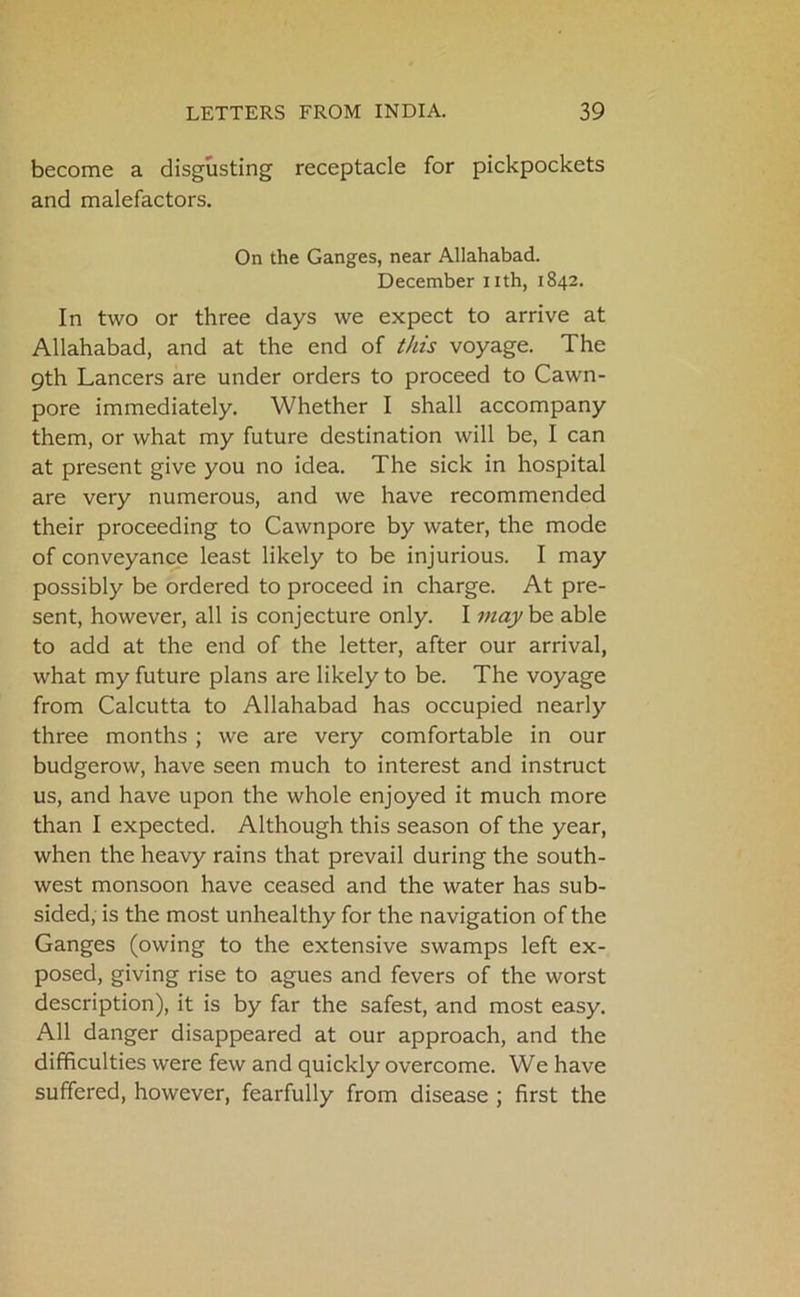 become a disgusting receptacle for pickpockets and malefactors. On the Ganges, near Allahabad. December nth, 1842. In two or three days we expect to arrive at Allahabad, and at the end of this voyage. The 9th Lancers are under orders to proceed to Cawn- pore immediately. Whether I shall accompany them, or what my future destination will be, I can at present give you no idea. The sick in hospital are very numerous, and we have recommended their proceeding to Cawnpore by water, the mode of conveyance least likely to be injurious. I may possibly be ordered to proceed in charge. At pre- sent, however, all is conjecture only. I may be able to add at the end of the letter, after our arrival, what my future plans are likely to be. The voyage from Calcutta to Allahabad has occupied nearly three months ; we are very comfortable in our budgerow, have seen much to interest and instruct us, and have upon the whole enjoyed it much more than I expected. Although this season of the year, when the heavy rains that prevail during the south- west monsoon have ceased and the water has sub- sided, is the most unhealthy for the navigation of the Ganges (owing to the extensive swamps left ex- posed, giving rise to agues and fevers of the worst description), it is by far the safest, and most easy. All danger disappeared at our approach, and the difficulties were few and quickly overcome. We have suffered, however, fearfully from disease ; first the