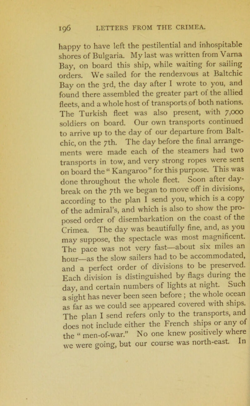 happy to have left the pestilential and inhospitable shores of Bulgaria. My last was written from Varna Bay, on board this ship, while waiting for sailing orders. We sailed for the rendezvous at Baltchic Bay on the 3rd, the day after I wrote to you, and found there assembled the greater part of the allied fleets, and a whole host of transports of both nations. The Turkish fleet was also present, with 7,000 soldiers on board. Our own transports continued to arrive up to the day of our departure from Balt- chic, on the 7th. The day before the final arrange- ments were made each of the steamers had two transports in tow, and very strong ropes were sent on board the “ Kangaroo” for this purpose. This was done throughout the whole fleet. Soon after day- break on the 7th we began to move off in divisions, according to the plan I send you, which is a copy of the admiral’s, and which is also to show the pro- posed order of disembarkation on the coast of the Crimea. The day was beautifully fine, and, as you may suppose, the spectacle was most magnificent. The pace was not very fast—about six miles an hour—as the slow sailers had to be accommodated, and a perfect order of divisions to be preserved. Each division is distinguished by flags during the day, and certain numbers of lights at night. Such a sight has never been seen before ; the whole ocean as far as we could see appeared covered with ships. The plan I send refers only to the transports, and does not include either the French ships or any of the “ men-of-war.” No one knew positively where we were going, but our course was north-east. In