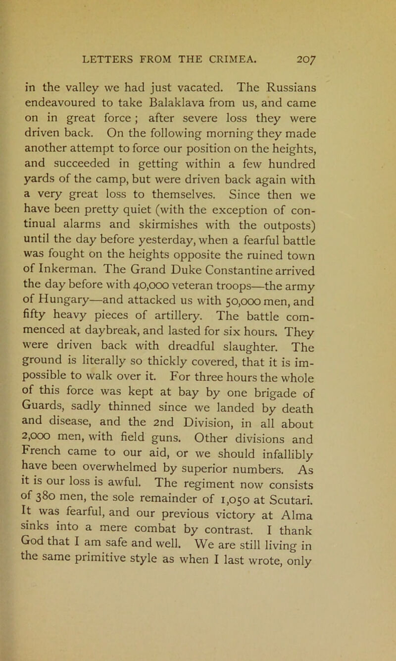 in the valley we had just vacated. The Russians endeavoured to take Balaklava from us, and came on in great force; after severe loss they were driven back. On the following morning they made another attempt to force our position on the heights, and succeeded in getting within a few hundred yards of the camp, but were driven back again with a very great loss to themselves. Since then we have been pretty quiet (with the exception of con- tinual alarms and skirmishes with the outposts) until the day before yesterday, when a fearful battle was fought on the heights opposite the ruined town of Inkerman. The Grand Duke Constantine arrived the day before with 40,000 veteran troops—the army of Hungary—and attacked us with 50,000 men, and fifty heavy pieces of artillery. The battle com- menced at daybreak, and lasted for six hours. They were driven back with dreadful slaughter. The ground is literally so thickly covered, that it is im- possible to walk over it. For three hours the whole of this force was kept at bay by one brigade of Guards, sadly thinned since we landed by death and disease, and the 2nd Division, in all about 2,000 men, with field guns. Other divisions and French came to our aid, or we should infallibly have been overwhelmed by superior numbers. As it is our loss is awful. The regiment now consists of 380 men, the sole remainder of 1,050 at Scutari. It was fearful, and our previous victory at Alma sinks into a mere combat by contrast. I thank God that I am safe and well. We are still living in the same primitive style as when I last wrote, only