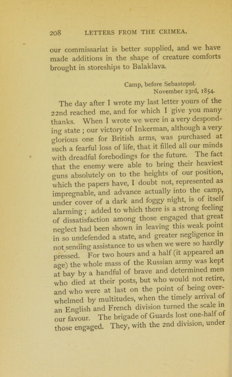 our commissariat is better supplied, and we have made additions in the shape of creature comforts brought in storeships to Balaklava. Camp, before Sebastopol. November 23rd, 1854. The day after I wrote my last letter yours of the 22nd reached me, and for which 1 give you many thanks. When I wrote we were in a very despond- ing state ; our victory of Inkerman, although a very glorious one for British arms, was purchased at such a fearful loss of life, that it filled all our minds with dreadful forebodings for the future. The fact that the enemy were able to bring their heaviest guns absolutely on to the heights of our position, which the papers have, I doubt not, represented as impregnable, and advance actually into the camp, under cover of a dark and foggy night, is of itself alarming; added to which there is a strong feeling of dissatisfaction among those engaged that great neglect had been shown in leaving this weak point in so undefended a state, and greater negligence in not sending assistance to us when we were so hardly pressed For two hours and a half (it appeared an age) the whole mass of the Russian army was kept at bay by a handful of brave and determined men who died at their posts, but who would not retire, and who were at last on the point of being over- whelmed by multitudes, when the timely arrival of an English and French division turned the scale in our favour. The brigade of Guards lost one-half of those engaged. They, with the 2nd division, under