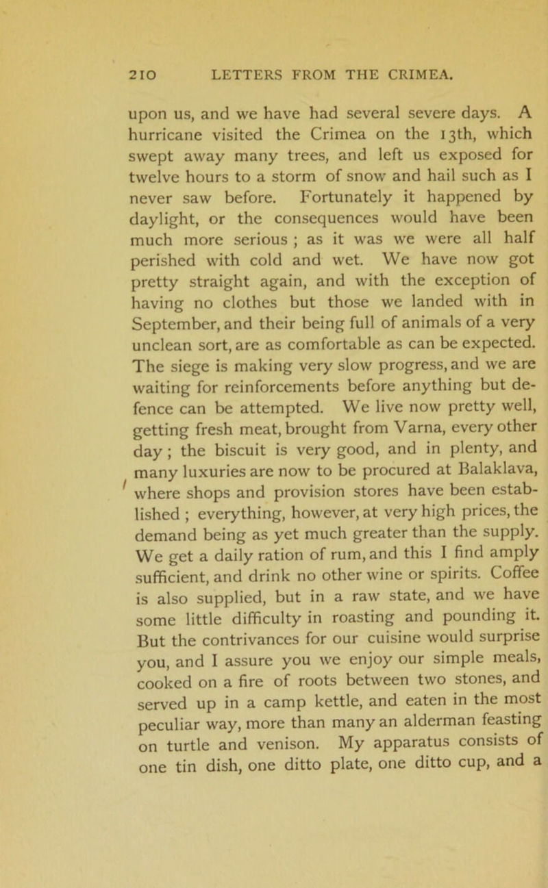 upon us, and we have had several severe days. A hurricane visited the Crimea on the 13th, which swept away many trees, and left us exposed for twelve hours to a storm of snow and hail such as I never saw before. Fortunately it happened by daylight, or the consequences would have been much more serious ; as it was we were all half perished with cold and wet. We have now got pretty straight again, and with the exception of having no clothes but those we landed with in September, and their being full of animals of a very unclean sort, are as comfortable as can be expected. The siege is making very slow progress, and we are waiting for reinforcements before anything but de- fence can be attempted. We live now pretty well, getting fresh meat, brought from Varna, every other day; the biscuit is very good, and in plenty, and many luxuries are now to be procured at Balaklava, 1 where shops and provision stores have been estab- lished ; everything, however, at very high prices, the demand being as yet much greater than the supply. We get a daily ration of rum, and this I find amply sufficient, and drink no other wine or spirits. Coffee is also supplied, but in a raw state, and we have some little difficulty in roasting and pounding it. But the contrivances for our cuisine would surprise you, and I assure you we enjoy our simple meals, cooked on a fire of roots between two stones, and served up in a camp kettle, and eaten in the most peculiar way, more than many an alderman feasting on turtle and venison. My apparatus consists of one tin dish, one ditto plate, one ditto cup, and a