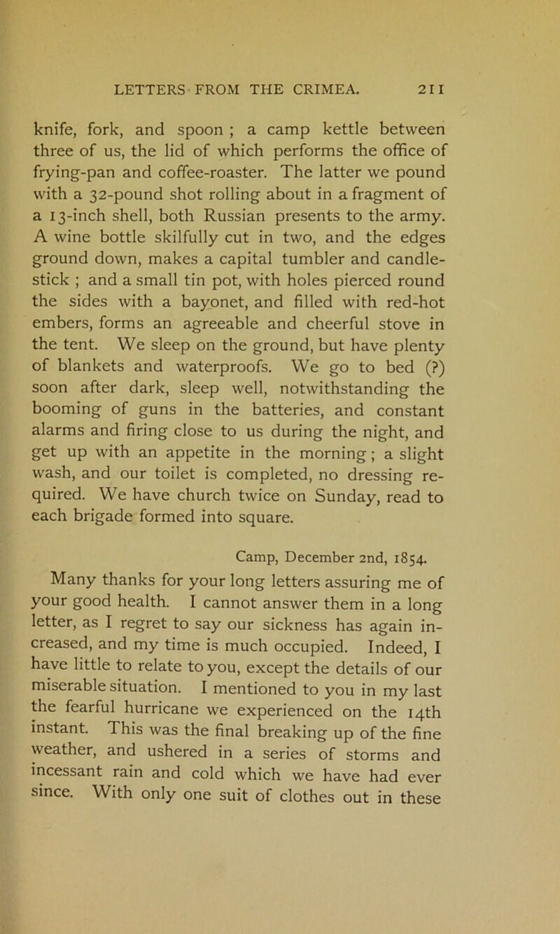 knife, fork, and spoon ; a camp kettle between three of us, the lid of which performs the office of frying-pan and coffee-roaster. The latter we pound with a 32-pound shot rolling about in a fragment of a 13-inch shell, both Russian presents to the army. A wine bottle skilfully cut in two, and the edges ground down, makes a capital tumbler and candle- stick ; and a small tin pot, with holes pierced round the sides with a bayonet, and filled with red-hot embers, forms an agreeable and cheerful stove in the tent. We sleep on the ground, but have plenty of blankets and waterproofs. We go to bed (?) soon after dark, sleep well, notwithstanding the booming of guns in the batteries, and constant alarms and firing close to us during the night, and get up with an appetite in the morning; a slight wash, and our toilet is completed, no dressing re- quired. We have church twice on Sunday, read to each brigade formed into square. Camp, December 2nd, 1854. Many thanks for your long letters assuring me of your good health. I cannot answer them in a long letter, as I regret to say our sickness has again in- creased, and my time is much occupied. Indeed, I have little to relate to you, except the details of our miserable situation. I mentioned to you in my last the fearful hurricane we experienced on the 14th instant. This was the final breaking up of the fine weather, and ushered in a series of storms and incessant rain and cold which we have had ever since. With only one suit of clothes out in these