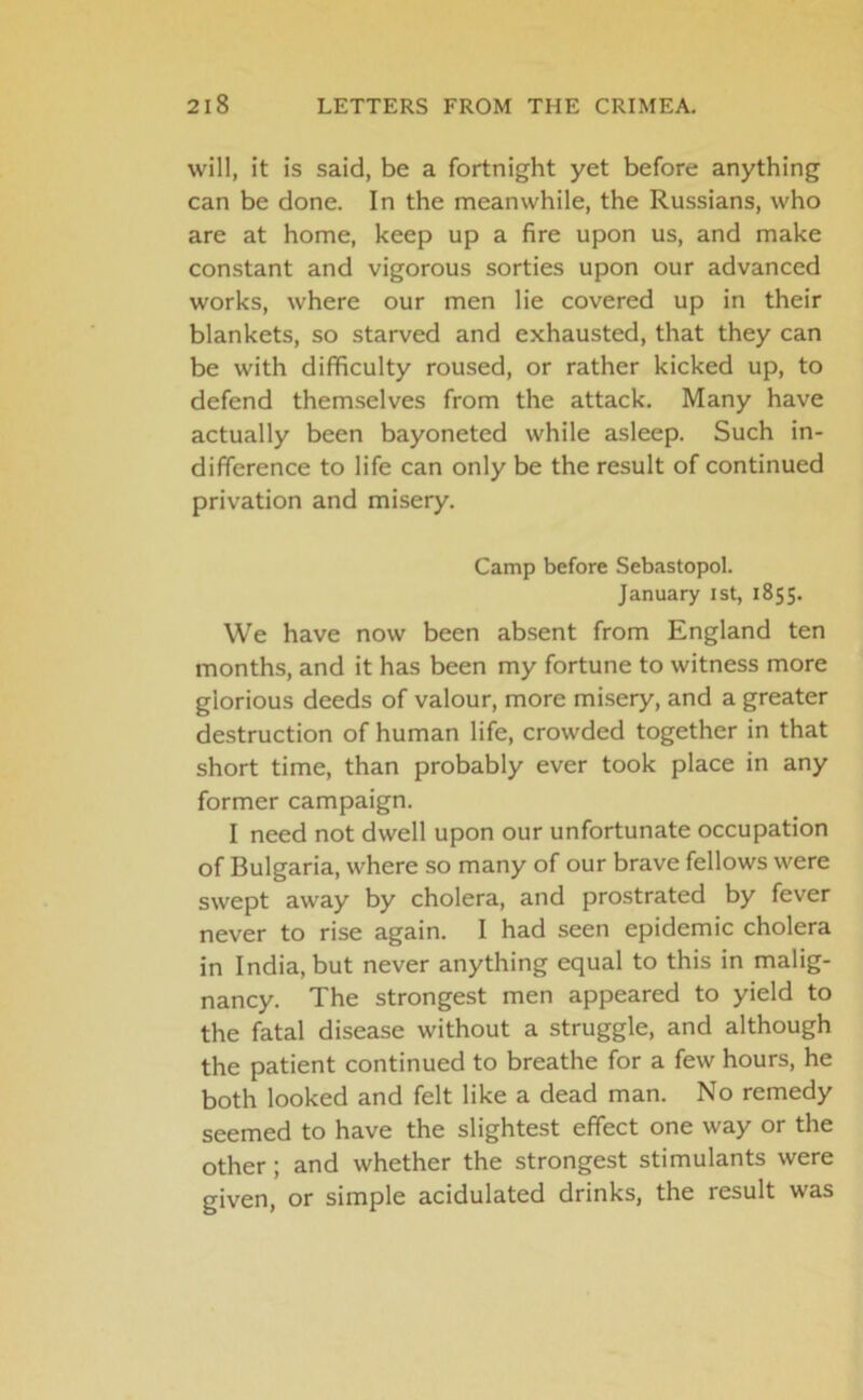 will, it is said, be a fortnight yet before anything can be done. In the meanwhile, the Russians, who are at home, keep up a fire upon us, and make constant and vigorous sorties upon our advanced works, where our men lie covered up in their blankets, so starved and exhausted, that they can be with difficulty roused, or rather kicked up, to defend themselves from the attack. Many have actually been bayoneted while asleep. Such in- difference to life can only be the result of continued privation and misery. Camp before Sebastopol. January 1st, 1855. We have now been absent from England ten months, and it has been my fortune to witness more glorious deeds of valour, more misery, and a greater destruction of human life, crowded together in that short time, than probably ever took place in any former campaign. I need not dwell upon our unfortunate occupation of Bulgaria, where so many of our brave fellows were swept away by cholera, and prostrated by fever never to rise again. I had seen epidemic cholera in India, but never anything equal to this in malig- nancy. The strongest men appeared to yield to the fatal disease without a struggle, and although the patient continued to breathe for a few hours, he both looked and felt like a dead man. No remedy seemed to have the slightest effect one way or the other; and whether the strongest stimulants were given, or simple acidulated drinks, the result was