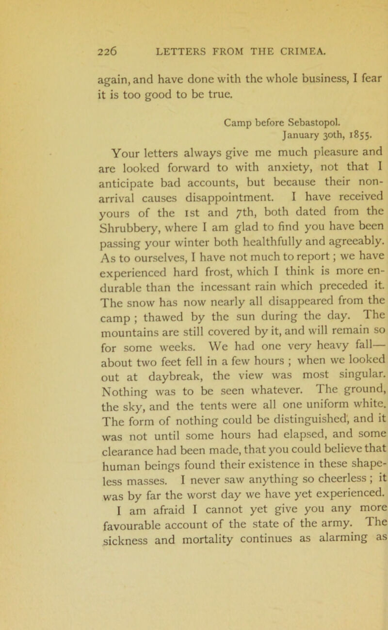 again, and have done with the whole business, I fear it is too good to be true. Camp before Sebastopol. January 30th, 1855. Your letters always give me much pleasure and are looked forward to with anxiety, not that I anticipate bad accounts, but because their non- arrival causes disappointment. I have received yours of the 1st and 7th, both dated from the Shrubbery, where I am glad to find you have been passing your winter both healthfully and agreeably. As to ourselves, I have not much to report; we have experienced hard frost, which I think is more en- durable than the incessant rain which preceded it. The snow has now nearly all disappeared from the camp ; thawed by the sun during the day. The mountains are still covered by it, and will remain so for some weeks. We had one very heavy fall— about two feet fell in a few hours ; when we looked out at daybreak, the view was most singular. Nothing was to be seen whatever. The ground, the sky, and the tents were all one uniform white. The form of nothing could be distinguished; and it was not until some hours had elapsed, and some clearance had been made, that you could believe that human beings found their existence in these shape- less masses. I never saw anything so cheerless ; it was by far the worst day we have yet experienced. I am afraid I cannot yet give you any more favourable account of the state of the army. The sickness and mortality continues as alarming as