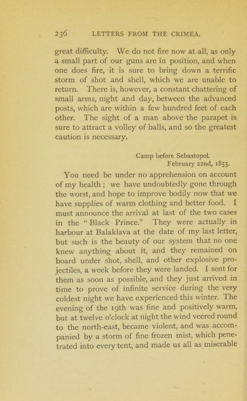 great difficulty. We do not fire now at all, as only a small part of our guns are in position, and when one does fire, it is sure to bring down a terrific storm of shot and shell, which we are unable to return. There is, however, a constant chattering of small arms, night and day, between the advanced posts, which are within a few hundred feet of each other. The sight of a man above the parapet is sure to attract a volley of balls, and so the greatest caution is necessary. Camp before Sebastopol. February 22nd, 1855. You need be under no apprehension on account of my health ; we have undoubtedly gone through the worst, and hope to improve bodily now that we have supplies of warm clothing and better food. I must announce the arrival at last of the two cases in the “ Black Prince.” They were actually in harbour at Balaklava at the date of my last letter, but such is the beauty of our system that no one knew anything about it, and they remained on board under shot, shell, and other explosive pro- jectiles, a week before they were landed. I sent for them as soon as possible, and they just arrived in time to prove of infinite service during the very coldest night we have experienced this winter. The evening of the 19th was fine and positively warm, but at twelve o’clock at night the wind veered round to the north-east, became violent, and was accom- panied by a storm of fine frozen mist, which pene- trated into every tent, and made us all as miserable