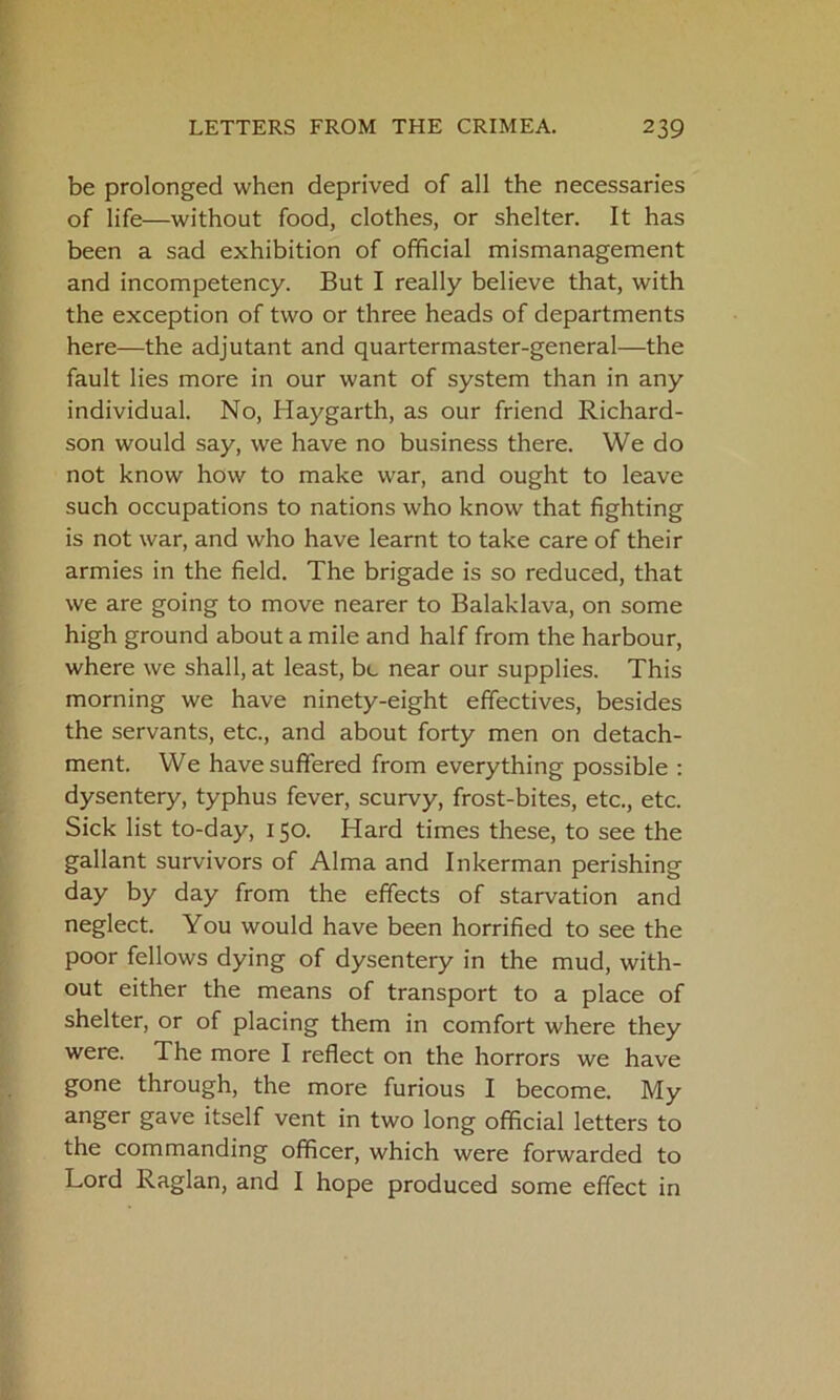 be prolonged when deprived of all the necessaries of life—without food, clothes, or shelter. It has been a sad exhibition of official mismanagement and incompetency. But I really believe that, with the exception of two or three heads of departments here—the adjutant and quartermaster-general—the fault lies more in our want of system than in any individual. No, Haygarth, as our friend Richard- son would say, we have no business there. We do not know how to make war, and ought to leave such occupations to nations who know that fighting is not war, and who have learnt to take care of their armies in the field. The brigade is so reduced, that we are going to move nearer to Balaklava, on some high ground about a mile and half from the harbour, where we shall, at least, be near our supplies. This morning we have ninety-eight effectives, besides the servants, etc., and about forty men on detach- ment. We have suffered from everything possible : dysentery, typhus fever, scurvy, frost-bites, etc., etc. Sick list to-day, 150. Hard times these, to see the gallant survivors of Alma and Inkerman perishing day by day from the effects of starvation and neglect. You would have been horrified to see the poor fellows dying of dysentery in the mud, with- out either the means of transport to a place of shelter, or of placing them in comfort where they were. The more I reflect on the horrors we have gone through, the more furious I become. My anger gave itself vent in two long official letters to the commanding officer, which were forwarded to Lord Raglan, and I hope produced some effect in