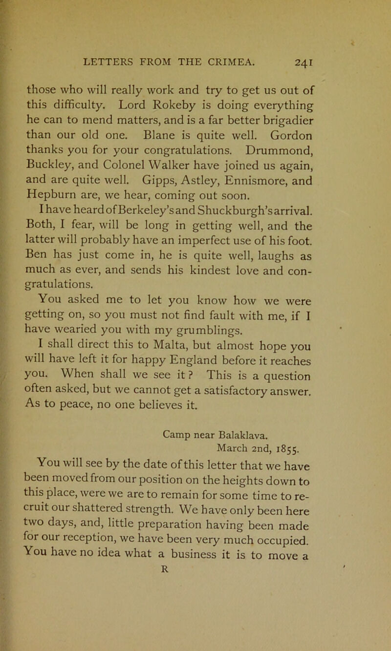 those who will really work and try to get us out of this difficulty. Lord Rokeby is doing everything he can to mend matters, and is a far better brigadier than our old one. Blane is quite well. Gordon thanks you for your congratulations. Drummond, Buckley, and Colonel Walker have joined us again, and are quite well. Gipps, Astley, Ennismore, and Hepburn are, we hear, coming out soon. Ihave heardofBerkeley’sandShuckburgh’sarrival. Both, I fear, will be long in getting well, and the latter will probably have an imperfect use of his foot. Ben has just come in, he is quite well, laughs as much as ever, and sends his kindest love and con- gratulations. You asked me to let you know how we were getting on, so you must not find fault with me, if I have wearied you with my grumblings. I shall direct this to Malta, but almost hope you will have left it for happy England before it reaches you. When shall we see it ? This is a question often asked, but we cannot get a satisfactory answer. As to peace, no one believes it. Camp near Balaklava. March 2nd, 1855. You will see by the date of this letter that we have been moved from our position on the heights down to this place, were we are to remain for some time to re- cruit our shattered strength. We have only been here two days, and, little preparation having been made for our reception, we have been very much occupied. You have no idea what a business it is to move a R