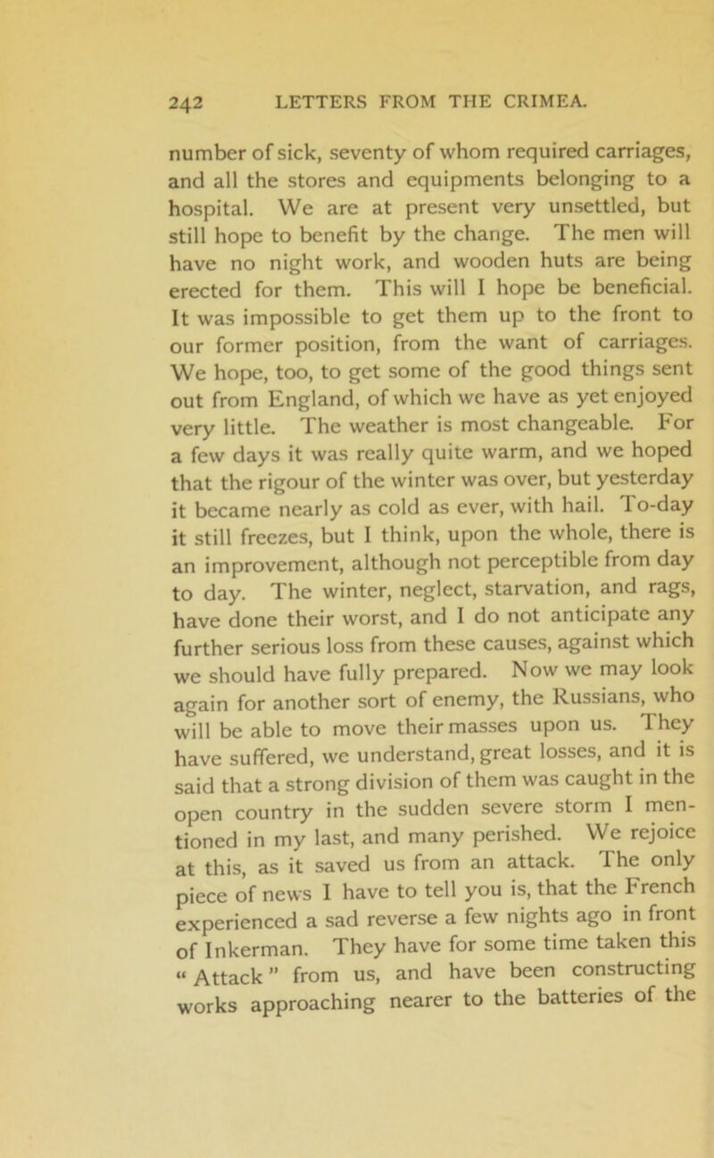 number of sick, seventy of whom required carriages, and all the stores and equipments belonging to a hospital. We are at present very unsettled, but still hope to benefit by the change. The men will have no night work, and wooden huts are being erected for them. This will I hope be beneficial. It was impossible to get them up to the front to our former position, from the want of carriages. We hope, too, to get some of the good things sent out from England, of which we have as yet enjoyed very little. The weather is most changeable. For a few days it was really quite warm, and we hoped that the rigour of the winter was over, but yesterday it became nearly as cold as ever, with hail. To-day it still freezes, but I think, upon the whole, there is an improvement, although not perceptible from day to day. The winter, neglect, starvation, and rags, have done their worst, and I do not anticipate any further serious loss from these causes, against which we should have fully prepared. Now we may look again for another sort of enemy, the Russians, who will be able to move their masses upon us. They have suffered, we understand, great losses, and it is said that a strong division of them was caught in the open country in the sudden severe storm I men- tioned in my last, and many perished. We rejoice at this, as it saved us from an attack. The only piece of news I have to tell you is, that the trench experienced a sad reverse a few nights ago in front of Inkerman. They have for some time taken this “ Attack ” from us, and have been constructing works approaching nearer to the batteries of the