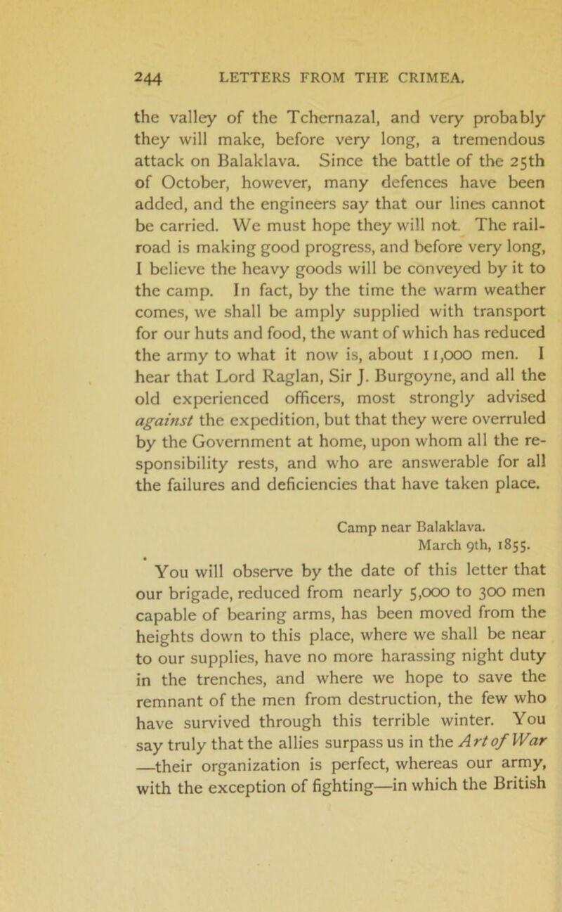 the valley of the Tchernazal, and very probably they will make, before very long, a tremendous attack on Balaklava. Since the battle of the 25th of October, however, many defences have been added, and the engineers say that our lines cannot be carried. We must hope they will not. The rail- road is making good progress, and before very long, I believe the heavy goods will be conveyed by it to the camp. In fact, by the time the warm weather comes, we shall be amply supplied with transport for our huts and food, the want of which has reduced the army to what it now is, about 11,000 men. I hear that Lord Raglan, Sir J. Burgoyne, and all the old experienced officers, most strongly advised against the expedition, but that they were overruled by the Government at home, upon whom all the re- sponsibility rests, and who are answerable for all the failures and deficiencies that have taken place. Camp near Balaklava. March 9th, 1855. You will observe by the date of this letter that our brigade, reduced from nearly 5,000 to 300 men capable of bearing arms, has been moved from the heights down to this place, where we shall be near to our supplies, have no more harassing night duty in the trenches, and where we hope to save the remnant of the men from destruction, the few who have survived through this terrible winter. You say truly that the allies surpass us in the Art0/War —their organization is perfect, whereas our army, with the exception of fighting—in which the British