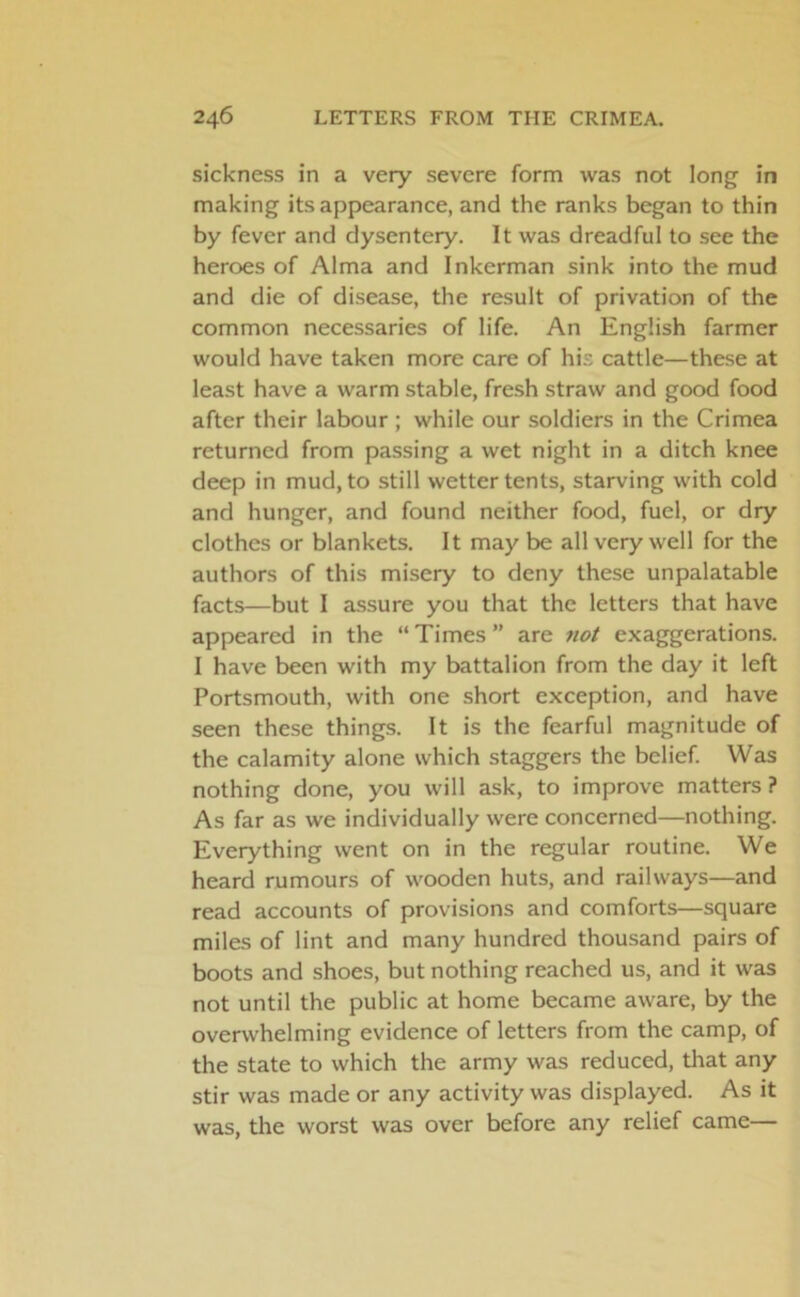 sickness in a very severe form was not long in making its appearance, and the ranks began to thin by fever and dysentery. It was dreadful to see the heroes of Alma and Inkerman sink into the mud and die of disease, the result of privation of the common necessaries of life. An English farmer would have taken more care of his cattle—these at least have a warm stable, fresh straw and good food after their labour ; while our soldiers in the Crimea returned from passing a wet night in a ditch knee deep in mud, to still wetter tents, starving with cold and hunger, and found neither food, fuel, or dry clothes or blankets. It may be all very well for the authors of this misery to deny these unpalatable facts—but I assure you that the letters that have appeared in the “ Times ” are not exaggerations. I have been with my battalion from the day it left Portsmouth, with one short exception, and have seen these things. It is the fearful magnitude of the calamity alone which staggers the belief. Was nothing done, you will ask, to improve matters ? As far as we individually were concerned—nothing. Everything went on in the regular routine. We heard rumours of wooden huts, and railways—and read accounts of provisions and comforts—square miles of lint and many hundred thousand pairs of boots and shoes, but nothing reached us, and it was not until the public at home became aware, by the overwhelming evidence of letters from the camp, of the state to which the army was reduced, that any stir was made or any activity was displayed. As it was, the worst was over before any relief came—