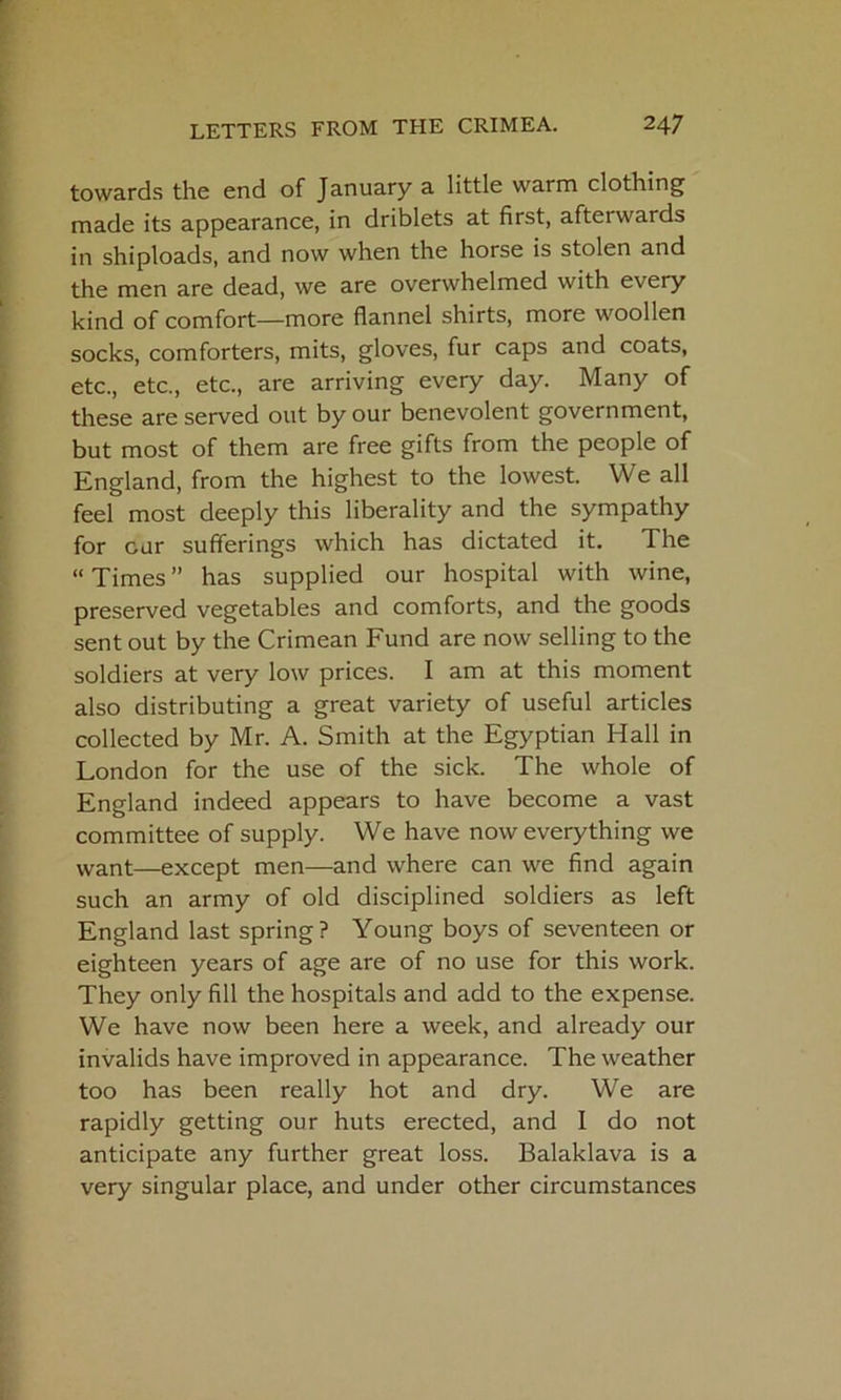 towards the end of January a little warm clothing made its appearance, in driblets at first, afterwards in shiploads, and now when the horse is stolen and the men are dead, we are overwhelmed with every kind of comfort—more flannel shirts, more woollen socks, comforters, mits, gloves, fur caps and coats, etc., etc., etc., are arriving every day. Many of these are served out by our benevolent government, but most of them are free gifts from the people of England, from the highest to the lowest. We all feel most deeply this liberality and the sympathy for cur sufferings which has dictated it. The “ Times ” has supplied our hospital with wine, preserved vegetables and comforts, and the goods sent out by the Crimean Fund are now selling to the soldiers at very low prices. I am at this moment also distributing a great variety of useful articles collected by Mr. A. Smith at the Egyptian Hall in London for the use of the sick. The whole of England indeed appears to have become a vast committee of supply. We have now everything we want—except men—and where can we find again such an army of old disciplined soldiers as left England last spring? Young boys of seventeen or eighteen years of age are of no use for this work. They only fill the hospitals and add to the expense. We have now been here a week, and already our invalids have improved in appearance. The weather too has been really hot and dry. We are rapidly getting our huts erected, and I do not anticipate any further great loss. Balaklava is a very singular place, and under other circumstances