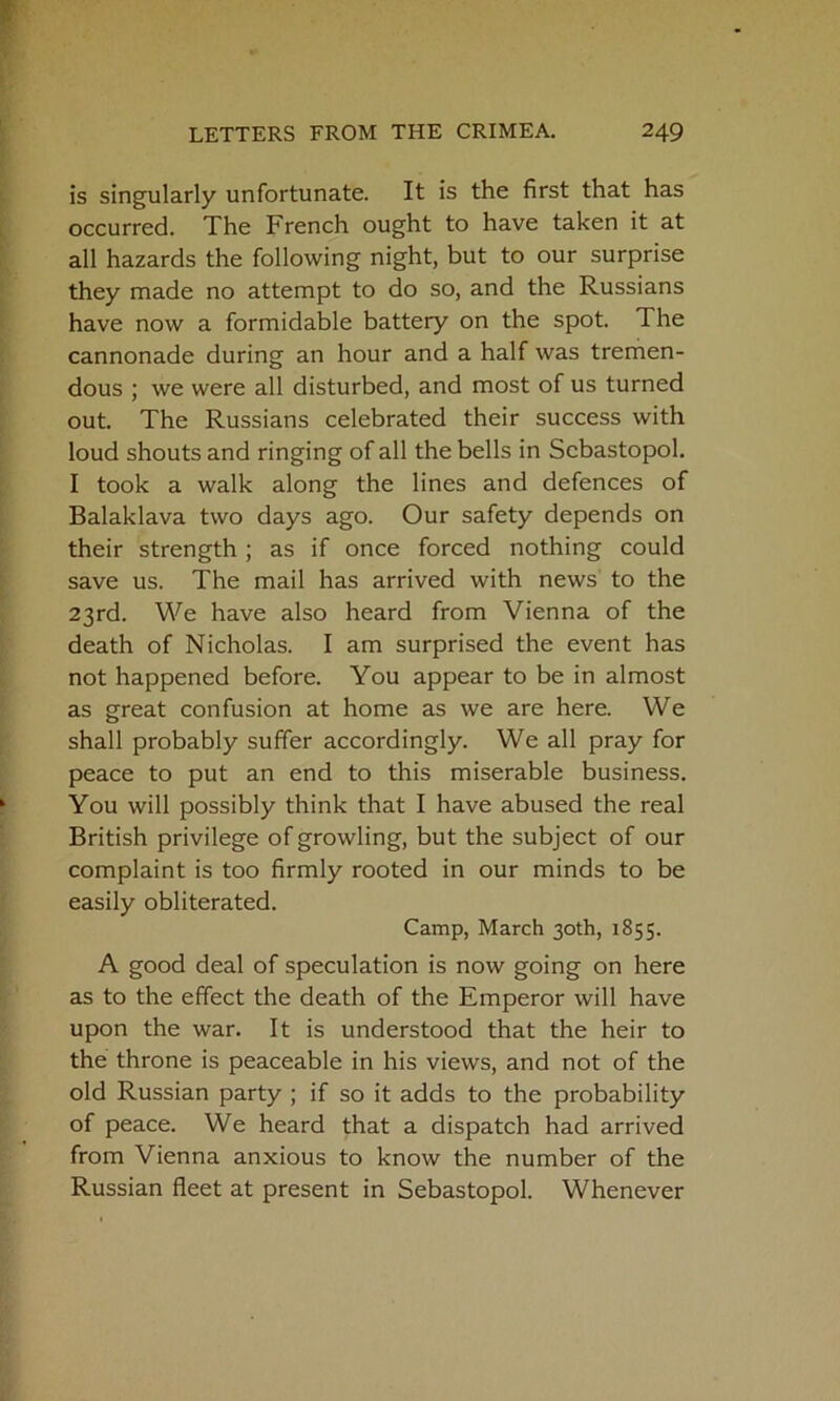 is singularly unfortunate. It is the first that has occurred. The French ought to have taken it at all hazards the following night, but to our surprise they made no attempt to do so, and the Russians have now a formidable battery on the spot. The cannonade during an hour and a half was tremen- dous ; we were all disturbed, and most of us turned out. The Russians celebrated their success with loud shouts and ringing of all the bells in Sebastopol. I took a walk along the lines and defences of Balaklava two days ago. Our safety depends on their strength ; as if once forced nothing could save us. The mail has arrived with news to the 23rd. We have also heard from Vienna of the death of Nicholas. I am surprised the event has not happened before. You appear to be in almost as great confusion at home as we are here. We shall probably suffer accordingly. We all pray for peace to put an end to this miserable business. You will possibly think that I have abused the real British privilege of growling, but the subject of our complaint is too firmly rooted in our minds to be easily obliterated. Camp, March 30th, 1855. A good deal of speculation is now going on here as to the effect the death of the Emperor will have upon the war. It is understood that the heir to the throne is peaceable in his views, and not of the old Russian party ; if so it adds to the probability of peace. We heard that a dispatch had arrived from Vienna anxious to know the number of the Russian fleet at present in Sebastopol. Whenever