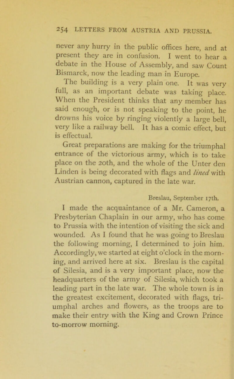 never any hurry in the public offices here, and at present they are in confusion. I went to hear a debate in the House of Assembly, and saw Count Bismarck, now the leading man in Europe. The building is a very plain one. It was very full, as an important debate was taking place. When the President thinks that any member has said enough, or is not speaking to the point, he drowns his voice by ringing violently a large bell, very like a railway bell. It has a comic effect, but is effectual. Great preparations are making for the triumphal entrance of the victorious army, which is to take place on the 20th, and the whole of the Unter den Linden is being decorated with flags and lined with Austrian cannon, captured in the late war. Breslau, September 17th. I made the acquaintance of a Mr. Cameron, a Presbyterian Chaplain in our army, who has come to Prussia with the intention of visiting the sick and wounded. As I found that he was going to Breslau the following morning, I determined to join him. Accordingly, we started at eight o’clock in the morn- ing, and arrived here at six. Breslau is the capital of Silesia, and is a very important place, now the headquarters of the army of Silesia, which took a leading part in the late war. The whole town is in the greatest excitement, decorated with flags, tri- umphal arches and flowers, as the troops are to make their entry with the King and Crown Prince to-morrow morning.