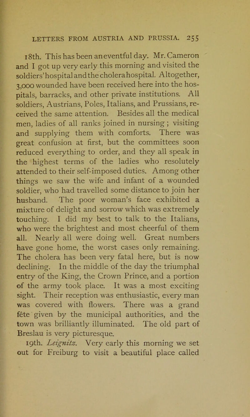 18th. This has been an eventful day. Mr. Cameron and I got up very early this morning and visited the soldiers’hospitalandthecholerahospital. Altogether, 3,000 wounded have been received here into the hos- pitals, barracks, and other private institutions. All soldiers, Austrians, Poles, Italians, and Prussians, re- ceived the same attention. Besides all the medical men, ladies of all ranks joined in nursing ; visiting and supplying them with comforts. There was great confusion at first, but the committees soon reduced everything to order, and they all speak in the highest terms of the ladies who resolutely attended to their self-imposed duties. Among other things we saw the wife and infant of a wounded soldier, who had travelled some distance to join her husband. The poor woman’s face exhibited a mixture of delight and sorrow which was extremely touching. I did my best to talk to the Italians, who were the brightest and most cheerful of them all. Nearly all were doing well. Great numbers have gone home, the worst cases only remaining. The cholera has been very fatal here, but is now declining. In the middle of the day the triumphal entry of the King, the Crown Prince, and a portion of the army took place. It was a most exciting sight. Their reception was enthusiastic, every man was covered with flowers. There was a grand fete given by the municipal authorities, and the town was brilliantly illuminated. The old part of Breslau is veiy picturesque. 19th. Leignits. Very early this morning we set out for Freiburg to visit a beautiful place called