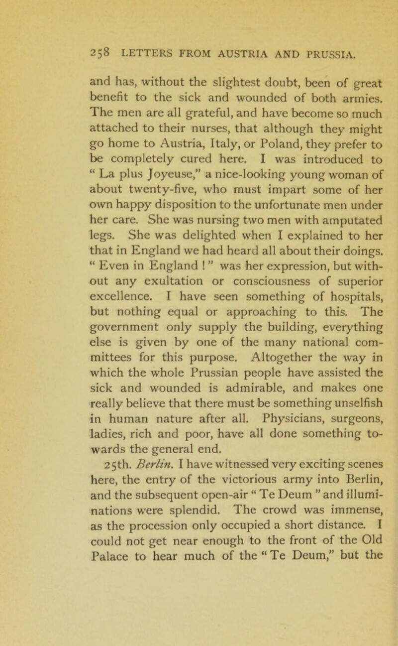 and has, without the slightest doubt, been of great benefit to the sick and wounded of both armies. The men are all grateful, and have become so much attached to their nurses, that although they might go home to Austria, Italy, or Poland, they prefer to be completely cured here. I was introduced to “ La plus Joyeuse,” a nice-looking young woman of about twenty-five, who must impart some of her own happy disposition to the unfortunate men under her care. She was nursing two men with amputated legs. She was delighted when I explained to her that in England we had heard all about their doings. “ Even in England ! ” was her expression, but with- out any exultation or consciousness of superior excellence. I have seen something of hospitals, but nothing equal or approaching to this. The government only supply the building, everything else is given by one of the many national com- mittees for this purpose. Altogether the way in which the whole Prussian people have assisted the sick and wounded is admirable, and makes one really believe that there must be something unselfish in human nature after all. Physicians, surgeons, ladies, rich and poor, have all done something to- wards the general end. 25th. Berlin. I have witnessed very exciting scenes here, the entry of the victorious army into Berlin, and the subsequent open-air “ Te Deum ” and illumi- nations were splendid. The crowd was immense, as the procession only occupied a short distance. I could not get near enough to the front of the Old Palace to hear much of the“Te Deum,” but the