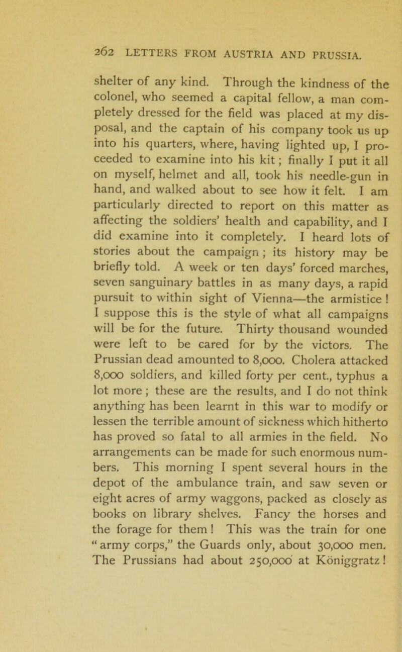 shelter of any kind. Through the kindness of the colonel, who seemed a capital fellow, a man com- pletely dressed for the field was placed at my dis- posal, and the captain of his company took us up into his quarters, where, having lighted up, I pro- ceeded to examine into his kit; finally I put it all on myself, helmet and all, took his needle-gun in hand, and walked about to see how it felt. I am particularly directed to report on this matter as affecting the soldiers’ health and capability, and I did examine into it completely. I heard lots of stories about the campaign ; its history may be briefly told. A week or ten days' forced marches, seven sanguinary battles in as many days, a rapid pursuit to within sight of Vienna—the armistice ! I suppose this is the style of what all campaigns will be for the future. Thirty thousand wounded were left to be cared for by the victors. The Prussian dead amounted to 8,000. Cholera attacked 8,000 soldiers, and killed forty per cent., typhus a lot more; these are the results, and I do not think anything has been learnt in this war to modify or lessen the terrible amount of sickness which hitherto has proved so fatal to all armies in the field. No arrangements can be made for such enormous num- bers. This morning I spent several hours in the depot of the ambulance train, and saw seven or eight acres of army waggons, packed as closely as books on library shelves. Fancy the horses and the forage for them ! This was the train for one “ army corps,” the Guards only, about 30,000 men. The Prussians had about 250,000 at Koniggratz!