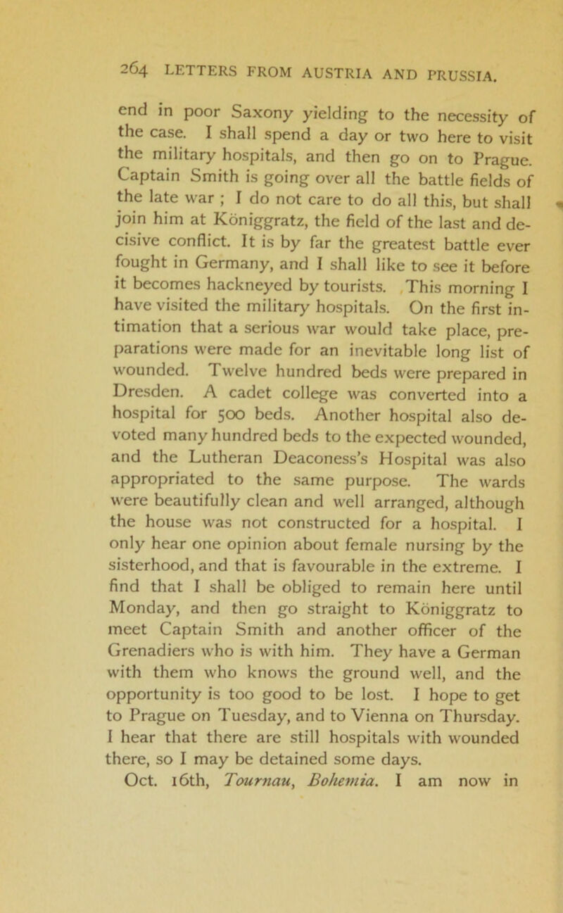 end in poor Saxony yielding to the necessity of the case. I shall spend a day or two here to visit the military hospitals, and then go on to Prague. Captain Smith is going over all the battle fields of the late war ; I do not care to do all this, but shall join him at Koniggratz, the field of the last and de- cisive conflict. It is by far the greatest battle ever fought in Germany, and I shall like to see it before it becomes hackneyed by tourists. This morning I have visited the military hospitals. On the first in- timation that a serious war would take place, pre- parations were made for an inevitable long list of wounded. Twelve hundred beds were prepared in Dresden. A cadet college was converted into a hospital for 500 beds. Another hospital also de- voted many hundred beds to the expected wounded, and the Lutheran Deaconess’s Hospital was also appropriated to the same purpose. The wards were beautifully clean and well arranged, although the house was not constructed for a hospital. I only hear one opinion about female nursing by the sisterhood, and that is favourable in the extreme. I find that I shall be obliged to remain here until Monday, and then go straight to Koniggratz to meet Captain Smith and another officer of the Grenadiers who is with him. They have a German with them who knows the ground well, and the opportunity is too good to be lost. I hope to get to Prague on Tuesday, and to Vienna on Thursday. I hear that there are still hospitals with wounded there, so I may be detained some days. Oct. 16th, Tournau, Bohemia. I am now in