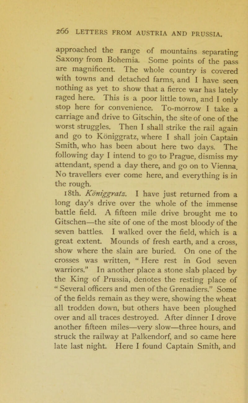 approached the range of mountains separating Saxony from Bohemia. Some points of the pass are magnificent. The whole country is covered with towns and detached farms, and I have seen nothing as yet to show that a fierce war has lately raged here. This is a poor little town, and I only stop here for convenience. To-morrow I take a carriage and drive to Gitschin, the site of one of the worst struggles. Then I shall strike the rail again and go to Koniggratz, where I shall join Captain Smith, who has been about here two days. The following day I intend to go to Prague, dismiss my attendant, spend a day there, and go on to Vienna. No travellers ever come here, and everything is in the rough. 18th. Koniggratz. I have just returned from a long day’s drive over the whole of the immense battle field. A fifteen mile drive brought me to Gitschen—the site of one of the most bloody of the seven battles. I walked over the field, which is a great extent. Mounds of fresh earth, and a cross, show where the slain are buried. On one of the crosses was written, “ Here rest in God seven warriors.” In another place a stone slab placed by the King of Prussia, denotes the resting place of “ Several officers and men of the Grenadiers.” Some of the fields remain as they were, showing the wheat all trodden down, but others have been ploughed over and all traces destroyed. After dinner I drove another fifteen miles—very slow—three hours, and struck the railway at Palkendorf, and so came here late last night. Here I found Captain Smith, and