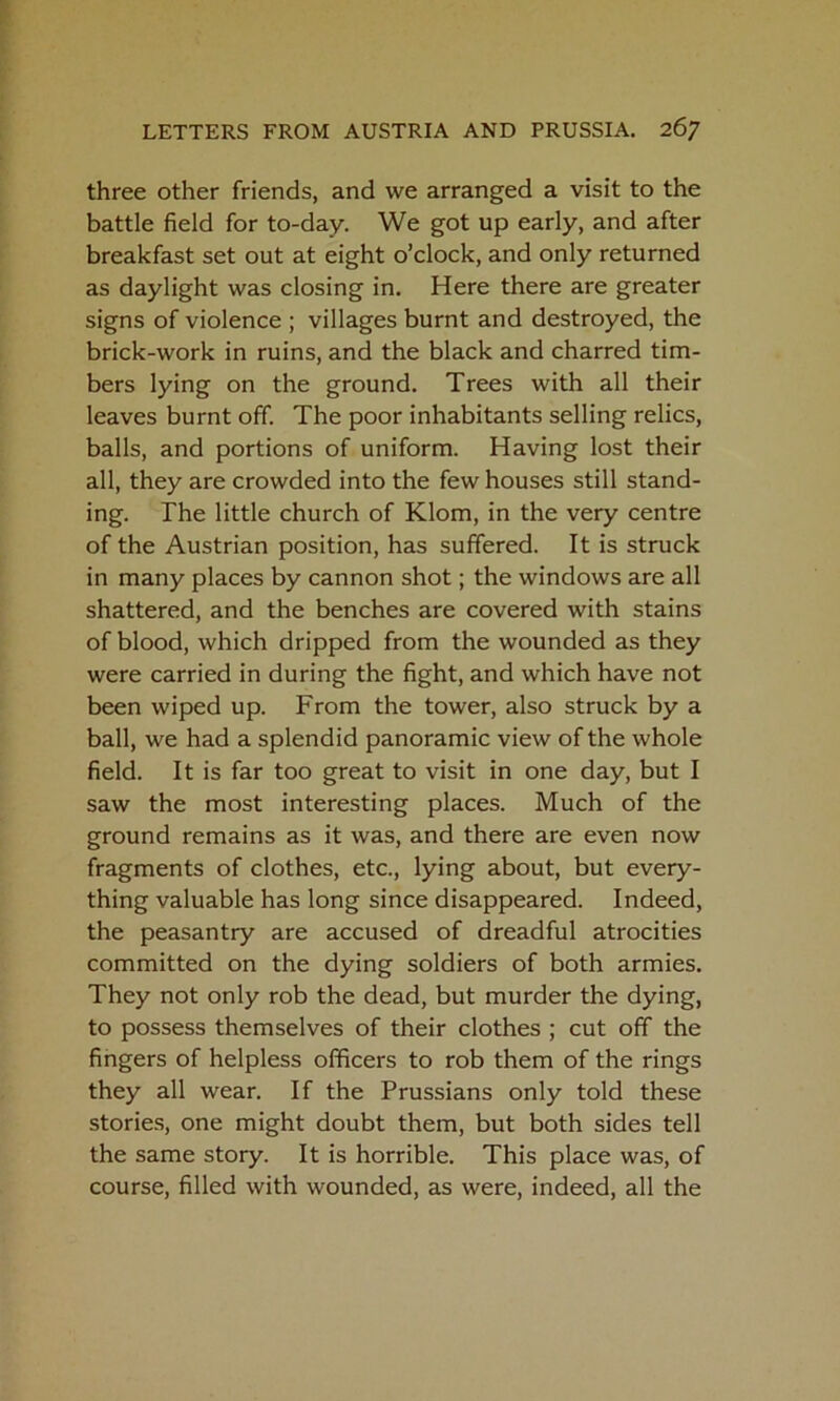 three other friends, and we arranged a visit to the battle field for to-day. We got up early, and after breakfast set out at eight o’clock, and only returned as daylight was closing in. Here there are greater signs of violence ; villages burnt and destroyed, the brick-work in ruins, and the black and charred tim- bers lying on the ground. Trees with all their leaves burnt off. The poor inhabitants selling relics, balls, and portions of uniform. Having lost their all, they are crowded into the few houses still stand- ing. The little church of Klom, in the very centre of the Austrian position, has suffered. It is struck in many places by cannon shot; the windows are all shattered, and the benches are covered with stains of blood, which dripped from the wounded as they were carried in during the fight, and which have not been wiped up. From the tower, also struck by a ball, we had a splendid panoramic view of the whole field. It is far too great to visit in one day, but I saw the most interesting places. Much of the ground remains as it was, and there are even now fragments of clothes, etc., lying about, but every- thing valuable has long since disappeared. Indeed, the peasantry are accused of dreadful atrocities committed on the dying soldiers of both armies. They not only rob the dead, but murder the dying, to possess themselves of their clothes ; cut off the fingers of helpless officers to rob them of the rings they all wear. If the Prussians only told these stories, one might doubt them, but both sides tell the same story. It is horrible. This place was, of course, filled with wounded, as were, indeed, all the
