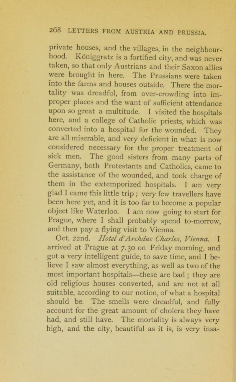 private houses, and the villages, in the neighbour- hood. Koniggratz is a fortified city, and was never taken, so that only Austrians and their Saxon allies were brought in here. The Prussians were taken into the farms and houses outside. There the mor- tality was dreadful, from over-crowding into im- proper places and the want of sufficient attendance upon so great a multitude. I visited the hospitals here, and a college of Catholic priests, which was converted into a hospital for the wounded. They are all miserable, and very deficient in what is now considered necessary for the proper treatment of sick men. The good sisters from many parts of Germany, both Protestants and Catholics, came to the assistance of the wounded, and took charge of them in the extemporized hospitals. I am very glad I came this little trip ; very few travellers have been here yet, and it is too far to become a popular object like Waterloo. I am now going to start for Prague, where I shall probably spend to-morrow, and then pay a flying visit to Vienna. Oct. 22nd. Hotel (TArchduc Charles, Vienna. I arrived at Prague at 7.30 on Friday morning, and got a very intelligent guide, to save time, and I be- lieve I saw almost everything, as well as two of the most important hospitals—these are bad ; they are old religious houses converted, and are not at all suitable, according to our notion, of what a hospital should be. The smells were dreadful, and fully account for the great amount of cholera they have had, and still have. The mortality is always very high, and the city, beautiful as it is, is very insa-