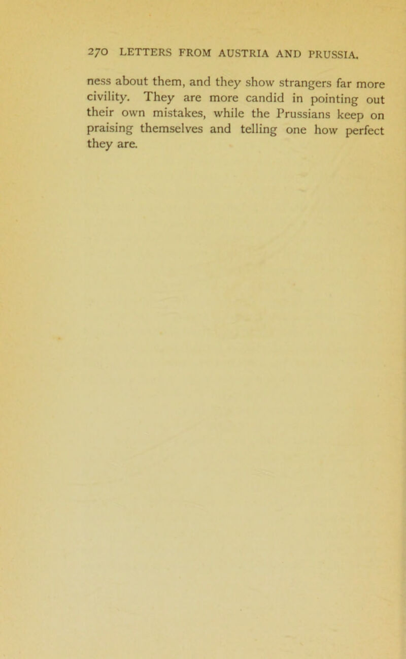 ness about them, and they show strangers far more civility. They are more candid in pointing out their own mistakes, while the Prussians keep on praising themselves and telling one how perfect they are.