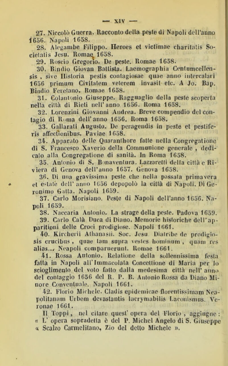 27. Niccolò Guerra. Racconto della peste di Napoli dell’anno 1656. Napoli 1658. 28. Alegambe Filippo. Ileroes et victimae charitalis So- cielalis Jesu. Romat^ 1658. 29. Roscio Gregorio. De peste. Romae 1658. 30. Dindio Giovati Battista. Laemographia Centiimcellen- sis , sivc Ilistoria pestis conlagiosae qiiae anno intercalari 1656 primum Civitalem velerem invasit eie. A Jo. Bap. Biodio Ferelano. Bomae 1658. 31. Golantonio Giuseppe. Ragguaglio della peste scoperta nella cillà di Rieti nell’anno 1656. Roma 1658. 32. Lorenzini Giovanni Andrea. Breve compendio del con- tagio di Ruma dell’anno 1656. Roma 1658. 33. Gallaratì Augusto. De peragendis in peste et pestife- ris affect'onibus. Paviae 1658. 34. Apparato delle Qoaranlhore fatte nella Congregalionc di S. Francesco Xaverio della Communione generale , dedi- cato alla Congregatione di sanità. In Roma 1658. 35. Antonio di S. Bonaventura. Lazzaretti delta città e Ri- viera di Genova dell’anno 1657. Genova 1658. 36. Di una gravissima peste che nella passala primavera et estalé dell’anno 1656 depopolò la cillà di Napoli. Dì Ge- ronimo Galla. Napoli 1659. 37. Carlo Morisiano. Peste di Napoli dell’anno 1656. Na- poli 1659. 38. Naccaria Antonio. La strage della peste. Padova 1659. 39. Carlo Calè Duca di Diano. Memorie hìstoriebe deli’ap- paritioni delle Croci prodigiose. Napoli 1661. 40. Kircberii Atlianasii. Soc. Jesu Diatribe de prodigio- sis crucibiis , quae tam supra vesles hominum , quam res alias../ Neapoli cumpariieruni. Romae 1661. 41. Rossa Antonio. Relatione della sollennissima festa fatta in Napoli all’Immacolata Concellionc di Maria per lo scioglimento del volo fallo dalla medesima città nell’ anni* del conlaggio 1656 del R. P. B. Antonio Rossa da Diano Mi- nore Conventunie, Napoli 1661. 42. Fiorio Michele. Cladis epidemicac florentissimam Nea- politanam Uibom dcvaslanlis lacrymabilis Laconismus. Ve- lonae 1661. Il Toppi, nel citare quest’opera del Fiorio, aggiiignc: « L’ opera sopradelta è del P. Michel Angelo di S. Giuseppe «( Scalzo Carniclìtano, 7.io del detto Michele ».