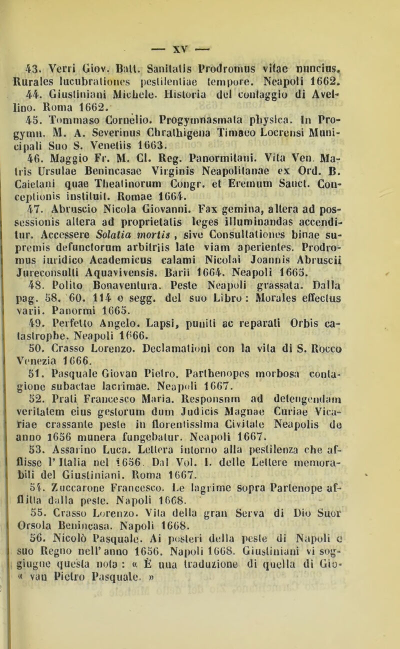 43. Veni diov. Ball. Sanllalis Prodronius vilac nuncins. Ruraics lucubralioncs |)cslileiiliae Icmpuie. Ncapuli 16C2. 44. Giustiniani MicLele. liisloriu del cuiilaggiu di Avel- lino. Roma 1662. 45. Tommaso Cornelio. Progymnasmala pliysica. In Pro- gymn. M. A. Severinus Chratbigena Timaeo Locrensi Muni- cipali Suo S. Vcneliis 1(303. 46. Maggio Fr. M. CI. Reg. Panormitani. Vita Ven Ma- Iris Ursulae Benincasac Virginis Neapolilanae ex Ord. B. Caielanì quae Thealinorum Congr. et Eremum Sanct. Con- ceptionis iuslituit. Romae 1604. 47. Abruscio Nicola Giovanni. Fax gemina, altera ad pos- sessionis altera ad proprietatis leges illuminandas acccndì- tiir. Accessere Solatia mortis , sive Consultaiiones binae su- premis defunctorum arbitriis late viam aperientes. Prodro- mus iuiidìco Acadcmicus calami Nicolai Joannis Abruscii Jureconsulti Aquavivensis. Barii 1664. Neapoli 1663. 48. Polito Bonaventura. Peste Neapoli glassata. Dalla pag. 58. co. 114 o segg. del suo Libro: Murales effectus varii. Panormi 1665. 49. Peifello Angelo. Lapsi, puniti ac reparali Orbis ca- taslropbe. Neapoli 1666. 50. Crasso Lorenzo. Declamationi con la vita di S. Rocco Venezia 1666. 51. Pasquale Giovai! Pietro. Parlbenopes morbosa conla- gione subaclao lacrimae. Neajioli 1667. 52. Prati Francesco Maria. Responsnm ad detengendam veritatem eius geslorurn dum Judicis Magnae Curiae Vicu- riae classante peste in floreiilisslma Civilale Neupolis do anno 1656 munera fungebalur. Neapoli 1667. 53. Assarino Luca. Lettera intorno alla pestilenza che af- flisse l’Italia nel 1656. Dai Voi. 1. delle Lettere memora- bili del Giustiniani. Roma 1667. 51. Zuccarone Francesco. Le lagrime sopra Parlenope af- flitla dalla peste. Napoli 1668. 55. Crasso Lorenzo. Vila della gran Serva di Dio Suor Orsola Benincasa. Napoli 1668. 56. Nicolò Pasquale. Ai posteri della peste di Napoli o suo Regno nell’anno 1656. Na|)oli 1668. Giustiniani vi sog- giugne questa nolo : « È una traduzione di quella di Gio- vau Pietro Pasquale. »
