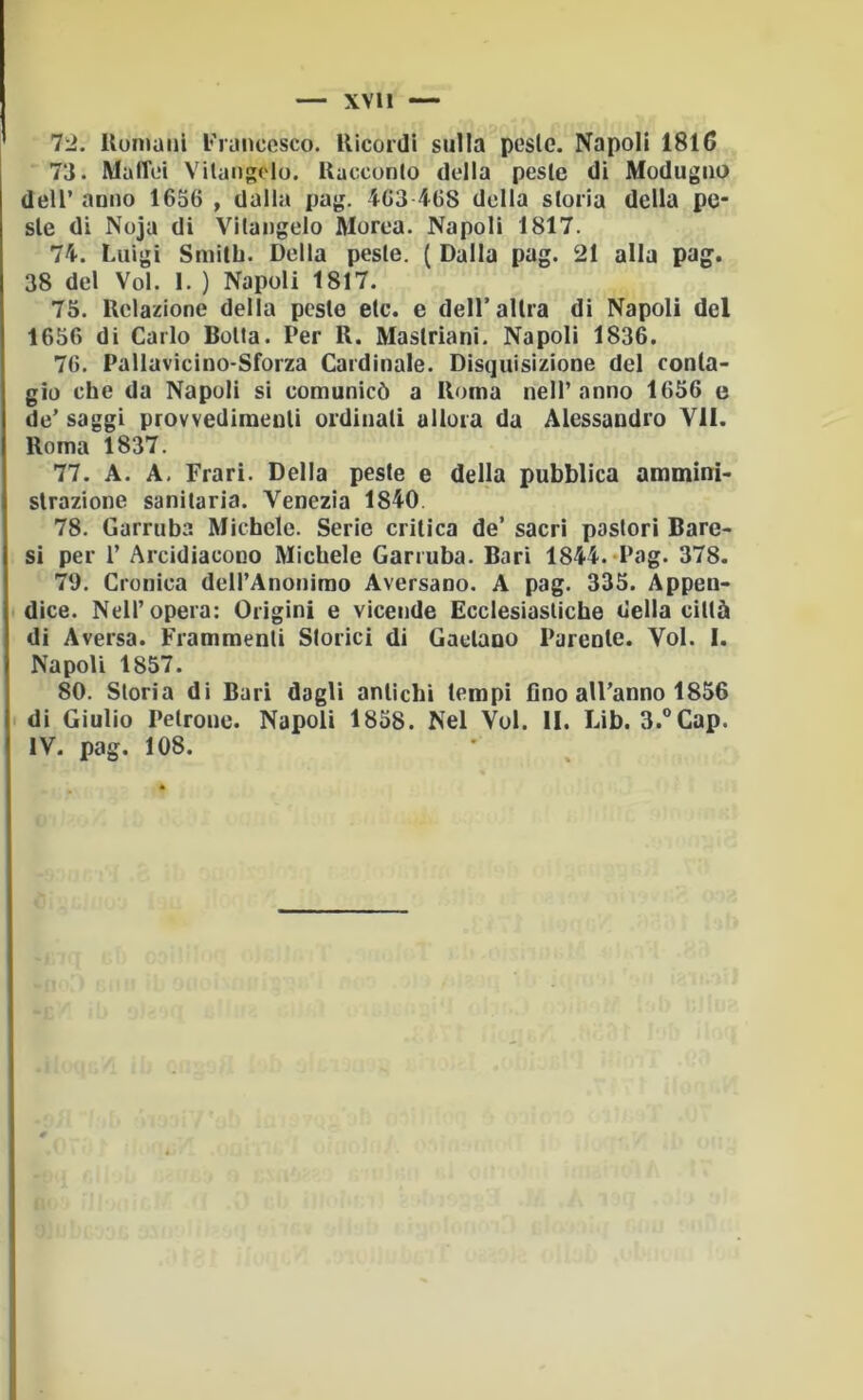 XVll 72. Rumaiii l'runccsco. Ricordi sulla peste. Napoli 1816 73. MalTei Vitaiigcio. Racconto della peste di Modugiio deir anno 1636 , dalla pag. 463468 della storia della pe- ste di Noja di Vitaugelo Morea. Napoli 1817. 74. Luigi Smitb. Della peste. ( Dalla pag. 21 alla pag. 38 del Voi. 1. ) Napoli 1817. 75. Relazione della peste etc. e dell’altra di Napoli del 1656 di Carlo Botta. Per R. Mastriani. Napoli 1836. 76. Pallavicino-Sforza Cardinale. Disquisizione del conta- gio che da Napoli si comunicò a Roma nell’anno 1656 e de’ saggi provvedimenti ordinati allora da Alessandro VII. Roma 1837. 77. A. A, Frari. Della peste e della pubblica ammini- strazione sanitaria. Venezia 1840 78. Carruba Michele. Serie critica de’ sacri pastori Bare- si per r Arcidiacono Michele Carruba. Bari 1844. «Pag. 378. 70. Cronica deH’Anonirao Aversano. A pag. 335. Appen- dice. Nell’opera: Origini e vicende Ecclesiastiche della città di Aversa. Frammenti Storici di Gaetano Parente. Voi. I. Napoli 1857. 80. Storia di Bari dagli antichi tempi fino all’anno 1856 di Giulio Petrone. Napoli 1858. Nel Voi. II. Lib. 3.®Cap. IV. pag. 108.