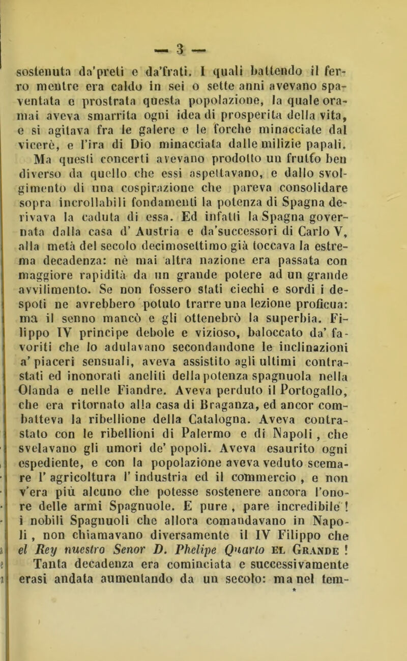 sostenuta da’preli e da’fratì. l quali battendo il fer- ro mentre era caldo in sei o sette anni avevano spa- ventala e prostrala questa popolazione, la quale ora- mai aveva smarrita ooiii idea di prosperità della vita, c sì agitava fra le galere e le forche minacciale dal viceré, e l’ira di Dio minacciala dalle milizie papali. Ma qucsii concerti avevano prodotto un frulfo ben diverso da quello che essi aspeltavano, e dallo svol- gimento di una cospirazione che pareva consolidare sopra incrollabili fondamenti la potenza di Spagna de- rivava la caduta di essa. Ed infalli la Spagna gover- nata dalla casa d’Austria e da’successori di Carlo V, alla metà del secolo decimoseltimo già toccava la estre- ma decadenza: nè mai altra nazione era passata con maggiore rapidità da un grande potere ad un grande avvilimento. Se non fossero stati ciechi e sordi i de- spoti ne avrebbero potuto trarre una lezione proficua: ma il senno mancò c gli ottenebrò la superbia. Fi- lippo IV principe debole e vizioso, baloccato da’ fa- voriti che Io adulavano secondandone le inclinazioni a’piaceri sensuali, aveva assistilo agli ultimi contra- stati ed inonorati anelili della potenza spagnuola nella Olanda e nelle Fiandre. Aveva perduto il Portogallo, che era ritornato alla casa di Braganza, ed ancor com- batteva la ribellione della Catalogna. Aveva contra- stato con le ribellioni di Palermo e di Napoli , che svelavano gli umori de’ popoli. Aveva esaurito ogni espediente, e con la popolazione aveva veduto scema- re r agricoltura l’industria ed il commercio , e non v’era più alcuno che potesse sostenere ancora l’ono- re delle armi Spagnuole. E pure, pare incredibile! i nobili Spaglinoli che allora comandavano in Napo- li , non chiamavano diversamente il IV Filippo che el Rey nucstro Senor D. Phelipe Qnarlo el Grande ! Tanta decadenza era cominciata c successivamente crasi andata aumentando da un secolo: ma nel tem-