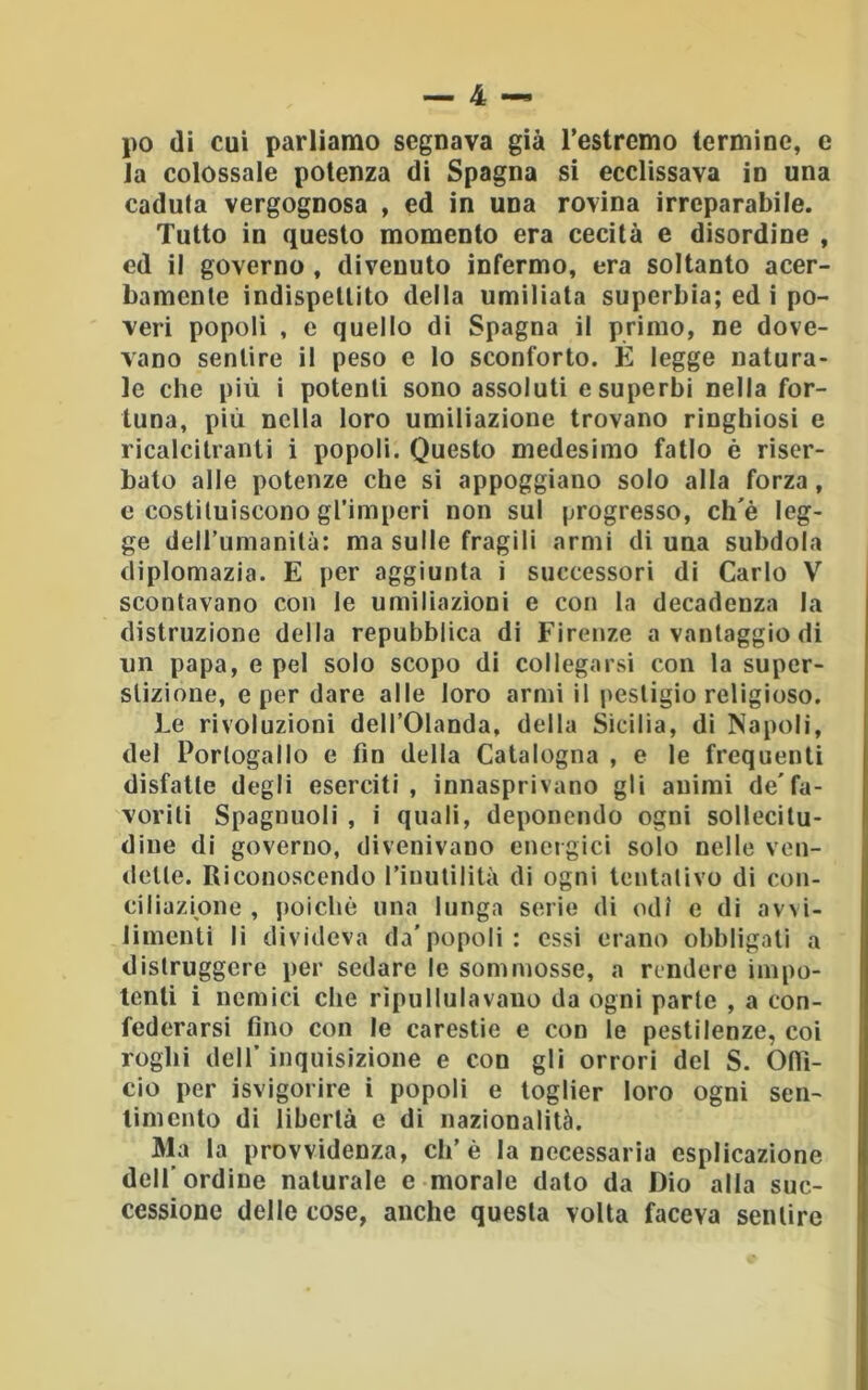 j)0 (li cui parliamo segnava già Testrcmo termine, e Ja colossale potenza di Spagna si ecclissava in una caduta vergognosa , ed in una rovina irreparabile. Tutto in questo momento era cecità e disordine , ed il governo, divenuto infermo, era soltanto acer- bamente indispettito della umiliata superbia; ed i po- veri popoli , e quello di Spagna il primo, ne dove- vano sentire il peso e lo sconforto. È legge natura- le che più i potenti sono assoluti e superbi nella for- tuna, più nella loro umiliazione trovano ringhiosi e ricalcitranti i popoli. Questo medesimo fallo è riser- bato alle potenze che si appoggiano solo alla forza, e costituiscono gl’imperi non sul progresso, ch'è leg- ge deirumanità: ma sulle fragili armi di una subdola diplomazia. E per aggiunta i successori di Carlo V scontavano con le umiliazioni e con la decadenza la distruzione della repubblica di Firenze a vantaggio di un papa, e pel solo scopo di col legarsi con la super- stizione, e per dare alle loro armi il pesligio religioso. Le rivoluzioni dell’Olanda, della Sicilia, di Napoli, del Portogallo e fin della Catalogna , e le frequenti disfatte degli eserciti, innasprivano gli animi de'fa- voriti Spaglinoli , i quali, deponendo ogni sollecitu- dine di governo, divenivano energici solo nelle ven- dette. Riconoscendo rinutilità di ogni tentativo di con- ciliazione , poiché una lunga serie di odi e di avvi- limenti li divideva da'popoli: essi erano obbligati a distruggere per sedare le sommosse, a rendere impo- tenti i nemici che ripullulavano da ogni parte , a con- federarsi fino con le carestie e con le pestilenze, coi roghi deir inquisizione e con gli orrori del S. Ofil- cio per isvigorire i popoli e toglier loro ogni sen- timento di libertà e di nazionalità. Ma la provvidenza, eh’è la necessaria esplicazione dell’ ordine naturale e morale dato da Dio alla suc- cessione delle cose, anche questa volta faceva sentire