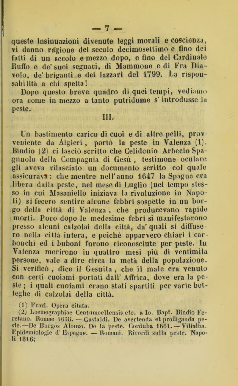 queste insinuazioni divenute leggi morali e coscienza, vi danno rifgione del secolo decimosettimo e fino dei fatti di un secolo e mezzo dopo, e fino del Cardinale llulTo e de’suoi seguaci, di Mammone e di Fra Dia- volo, de’ briganti e dei lazzari del 1799. La rispou- sabilità a dii spetta! Dopo questo breve quadro di quei tempi, vediamo ora come in mezzo a tanto putridume s'introdusse la peste. III. Un bastimento carico di cuoi e di altre pelli, prov- veniente da Algieri , portò la peste in Valenza (1). Dindio (2) ci lasciò scritto che Celidonio Arbecio Spa- glinolo della Compagnia di Gesù , testimone oculare gli aveva rilasciato un documento scritto col quale assicurava: die mentre nell’anno 1647 la Spagna era libera dalla peste, nel mese di Luglio (nel tempo stes- so in cui Masaniello iniziava la rivoluzione in Napo- li) si fecero sentire alcune febbri sospette in un bor- go della città di Valenza , che producevano rapide morti. Poco dopo le medesime febri si manifestarono presso alcuni calzolai della città, da’ quali si diffuse- ro nella città intera, e poiché apparvero chiari i car- bonchi ed i buboni furono riconosciute per peste. In Valenza morirono in quattro mesi più di ventimila persone, vale a dire circa la metà della popolazione. Si verificò , dice il Gesuita , che il male era venuto con certi cuoiami portati dall’ Affrica, dove era la pe- ste ; i quali cuoiami erano stali sparliti per varie bot- teghe di calzolai della città. (1) Fra ri. Opera citata. (2) Loeniographiae Centiimcollensis etc. a Io. Bapt. Dindio Fe- refaiio. Itoniae lOiid.—Castaidi. De avertenda et prolligaiida po- ste.—De Biirgos Alonzo. De la peste. Corduba 1661. — Vitialba. Epidemiologie d’Espugno. —Uomani. Ricordi snlta pesto. Napo- li 1816;