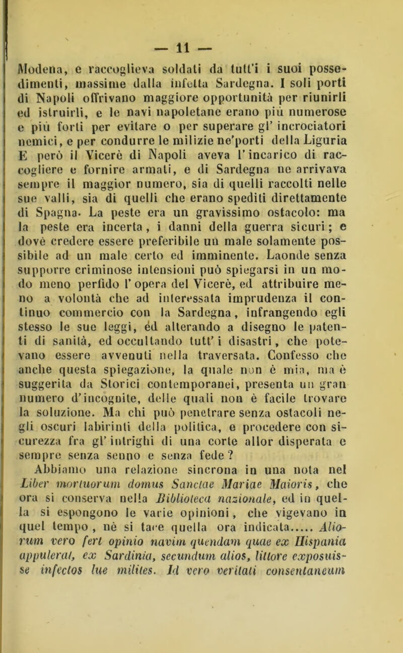 Modena, e raccoglieva soldati da tull’i i suoi posse- dimenti, massime dalla infetta Sardegna. I soli porti di Napoli offrivano maggiore opportunità per riunirli ed istruirli, e le navi napoletane erano più numerose e più forti per evitare o per superare gl’ incrociatori nemici, e per condurre le milizie ne’porti della Liguria E però il Viceré di Napoli aveva l’incarico di rac- cogliere e fornire armati, e di Sardegna no arrivava sempre il maggior numero, sia di quelli raccolti nelle sue valli, sia di quelli che erano spedili direttamente di Spagna. La peste era un gravissimo ostacolo: ma la peste era incerta, i danni della guerra sicuri; e dovè credere essere preferibile un male solamente pos- sibile ad un male certo ed imminente. Laonde senza supporre criminose intensioni può spiegarsi in un mo- do meno perfido f opera del Viceré, ed attribuire me- no a volontà che ad iiileressala imprudenza il con- tinuo commercio con la Sardegna, infrangendo egli stesso le sue leggi, èd alterando a disegno le paten- ti di sanila, ed occultando tutt’i disastri, che pote- vano essere avvenuti nella traversala. Confesso che anche questa spiegazione, la quale non é mia, ma ò suggerita da Storici contemporanei, presenta un gran numero d’incognite, delle quali non é facile trovare la soluzione. Ma chi può penetrare senza ostacoli ne- gli oscuri labirinti della politica, e procedere con si- curezza fra gl’ intrighi di una corte allor disperala e sempre senza senno e senza fede? Abbiamo una relazione sincrona in una nota nel LiOer moriuorum clomus Sanctac Mariae Maioris, che ora si conserva nella Biblioteca nazionale, ed in quel- la si espongono le varie opinioni, che vigevano iu quel tempo , né si tace quella ora indicata Alio- rum vero feri opimo navim quendam quae ex Ilispania appulerat, ex Sardinia, secundum alias. Ultore exposuis- se infeclos Ine milites. Id vero verilali consenlancuni