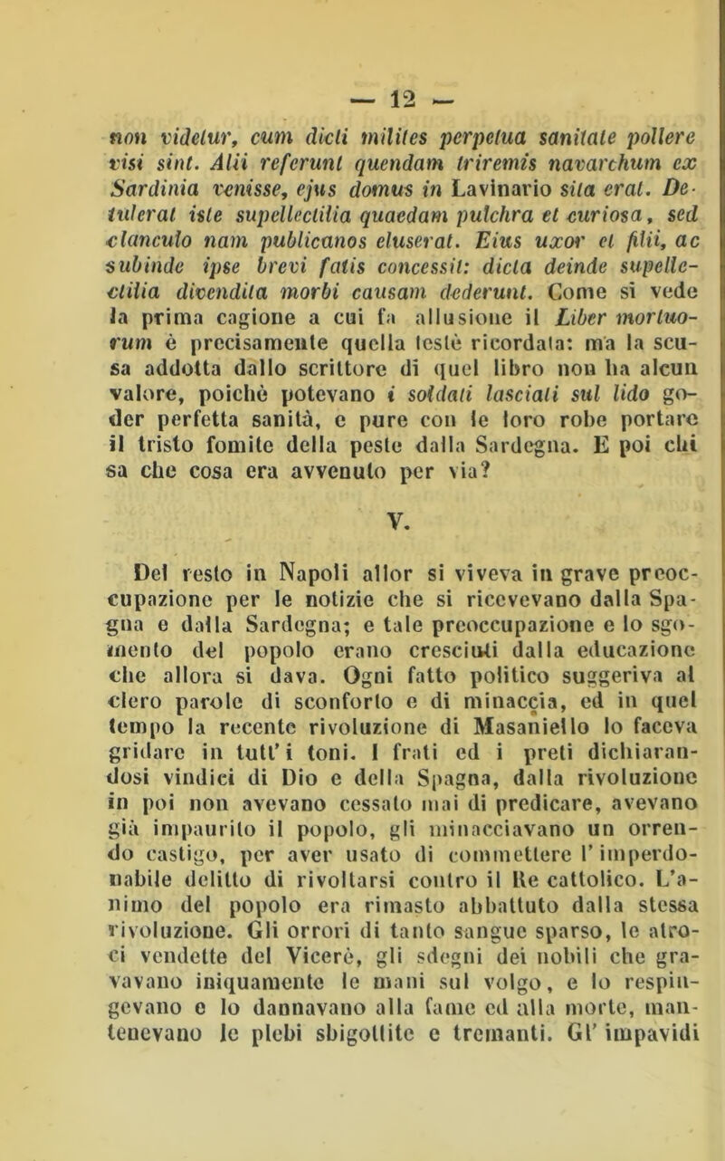 no» videlur, cum dkli mililes perpetua sanitale poUere visi sint. Aia referunl quendam triremis navarchum ex Sardinia vanisse, ejus domus in Lavinario sila crai. De- iuleral iste supeUectilia quaedam putehra et curiosa, sed clanculo nam publicmos eluserat. Eius uxor et /Uii, ac subinde ipse brevi fatis concessit: dieta deinde supellc- ctiiia divendila morbi causam dederunt. Come sì vede Ja prima cagione a cui fa allusione il Liber mortuo- rum è prccisameiile quella leslè ricordala: ma la scu- sa addotta dallo scrittore di (luel libro non ha alcun valore, poiché potevano i soldati lasciali sul lido go- der perfetta sanità, e pure con le loro robe portare il tristo fomite delta peste dalla Sardegna. E poi chi sa che cosa era avvenuto per via? V. Del resto in Napoli allor si viveva in grave preoc- cupazione per le notizie che si ricevevano dalla Spa- gna e dalla Sardegna; e tale preoccupazione e lo sgo- mento del popolo erano cresciuti dalla educazione che allora si dava. Ogni fatto politico suggeriva al clero parole di sconforto e di minaccia, ed in quel tempo la recente rivoluzione di Masaniello lo faceva gridare in tuli’i toni. I frali ed i preti dichiaran- dosi vindici di Dio e della Spagna, dalla rivoluzione in poi non avevano cessalo mai di predicare, avevano già impaurilo il popolo, gli minacciavano un orren- do castigo, per aver usato di commettere T imperdo- nabile delitto di rivoltarsi contro il Ile cattolico. L’a- nimo del popolo era rimasto abbattuto dalla stessa rivoluzione. Gli orrori di tanto sangue sparso, le atro- ci vendette del Viceré, gli sdegni dei nobili che gra- vavano iniquamente le mani sul volgo, e lo respin- gevano e lo dannavano alla fame ed alla morte, man- tenevano le plebi sbigollitc e tremanti. Gl' impavidi