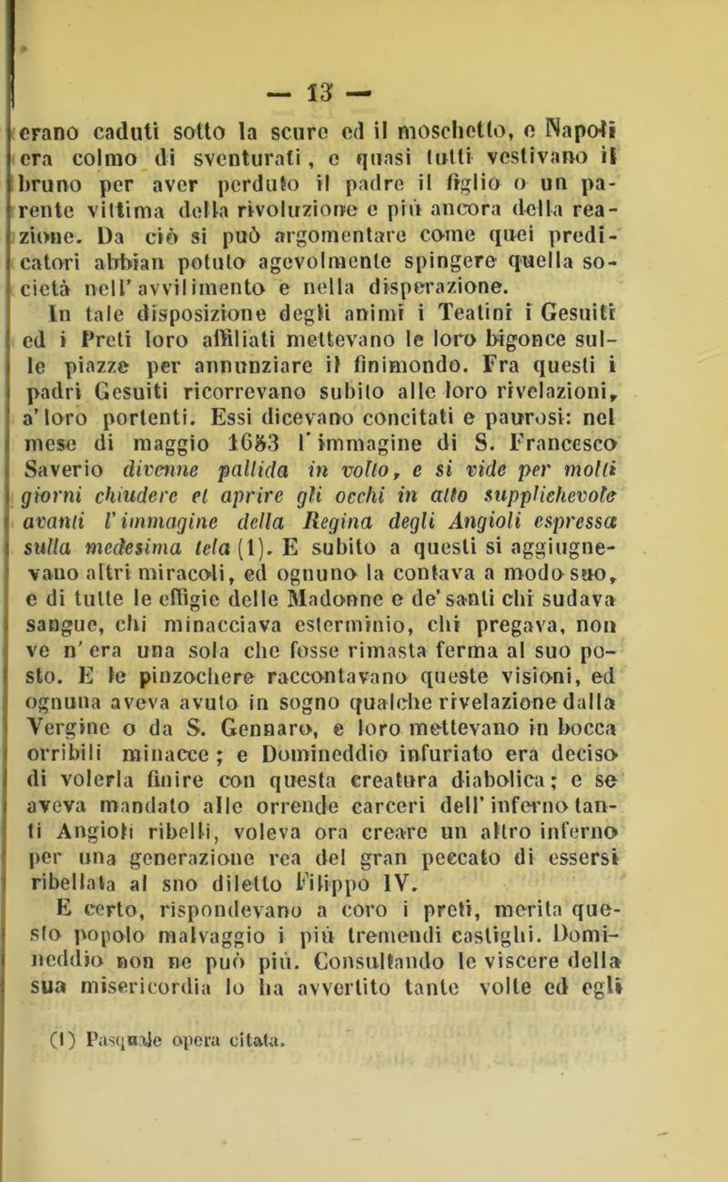 — It- erano caduti sotto la scuro od il nioscliotlo, o Napoli era colmo di sventurati, c quasi tulli vestivano il bruno per aver perduto il padre il figlio o un pa- rente vittima della rivoluzione e più ancora della rea- zione. Da ciò si può argomentare come quei predi- catori abbiali potuto agevolmente spingere quella so- cietà nell'avvil imento e nella disperazione. In tale disposizione degli animi i Teatini i Gesuiti ed t Preti loro aitìliali niettevano le loro bigonce sul- le piazze per annunziare il finimondo. Fra questi i padri Gesuiti ricorrevano subito alle loro rivelazioni, a’loro portenti. Essi dicevano concitati e paurosi: nel mese di maggio 16^^3 l’immagine di S. Francesco Saverio divenne pallida in volto, e si vide per molli giorni chiudere el aprire gli occhi in alto supplichevole avanti V immagine della Regina degli Angioli espressa sulla medesima <cfa(l).E subito a questi si aggiugne- vauo altri miracoli, ed ognuno la contava a modo suo, e di tutte le efiigie delle Madonne e de’santi chi sudava sangue, chi minacciava estcrniinio, clii pregava, non ve n’ era una sola che fosse rimasta ferma al suo po- sto. E le pinzochere raccontavano queste visioni, ed ognuna aveva avuto in sogno qualche rivelazione dalla Vergine o da S. Gennaro, e loro mettevano in bocca orribili minacce; e Domineddio infuriato era deciso di volerla finire con questa creatura diabolica; c se aveva mandalo alle orrende carceri dell’infci’no tan- ti Angioli ribelli, voleva ora creare un altro inferno per una generazione rea del gran peccato di essersi ribellata al suo diletto Filippo IV. E certo, rispondevano a coro i preti, merita que- sto popolo malvaggio i più tremendi castighi. Domi- neddio non ne può più. Consultando le viscere dell» sua misericordia Io lia avvertito tanto volte ed egli