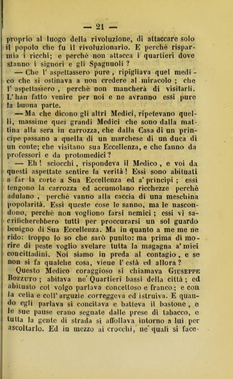 proprio al luogo della rivoluzione, di attaccare solo lil popolo che fu il rivoluzionario. E perchè rispar- mia i ricchi; c perchè non attacca i quartieri dove stanno i signori e gli Spagnuoli ? — Che r aspettassero pure , ripigliava quel medi - co che si ostinava a non credere al.miracolo ; che r aspettassero , perchè non mancherà di visitarli. L’han fatto venire per noi e ne avranno essi pure la buona parte. — Ma che dicono gli altri Medici, ripetevano quel- li, massime quei grandi Medici che sono dalla mat- tina alla sera in carrozza, che dalla Casa di un prin- cipe passano a quella di un marchese di un duca di un conte; che visitano sua Eccellenza, e che fanno da professori e da protomedici ? — Eh ! sciocchi, rispondeva il Medico , e voi da questi aspettate sentire la verità ! Essi sono abituati a far la corte a Sua Eccellenza ed a'principi ; essi tengono la carrozza ed accumolano ricchezze perchè adulano , perchè vanno alla caccia di una meschina popolarità. Essi queste cose le sanno, ma le nascon- dono, perchè non vogliono farsi nemici ; essi vi sa- criticherebbero tutti per proccurarsì un sol guardo benigno di Sua Eccellenza. Ma in quanto a me me ne rido: troppo lo so che sarò punito: ma prima di mo- rire di peste voglio svelare tutta la magagna armici concittadini. Noi siamo in preda al contagio, e se non si fa qualche cosa, vieue l’està ed allora? Questo Medico coraggioso si chiamava Giuseppe Bozzuto ; abitava ne’ Quartieri bassi della città ; ed abituato col volgo parlava concettoso e franco; e con la celia e coll’arguzie correggeva ed istruiva. E quan- do egli parlava si concitava e batteva il bastone , e le sue pause erano segnate dalle prese di tabacco, c tutta la gente di strada si affollava intorno a lui per ascoltarlo. Ed in mezzo ai crocchi, nc’quali si face-