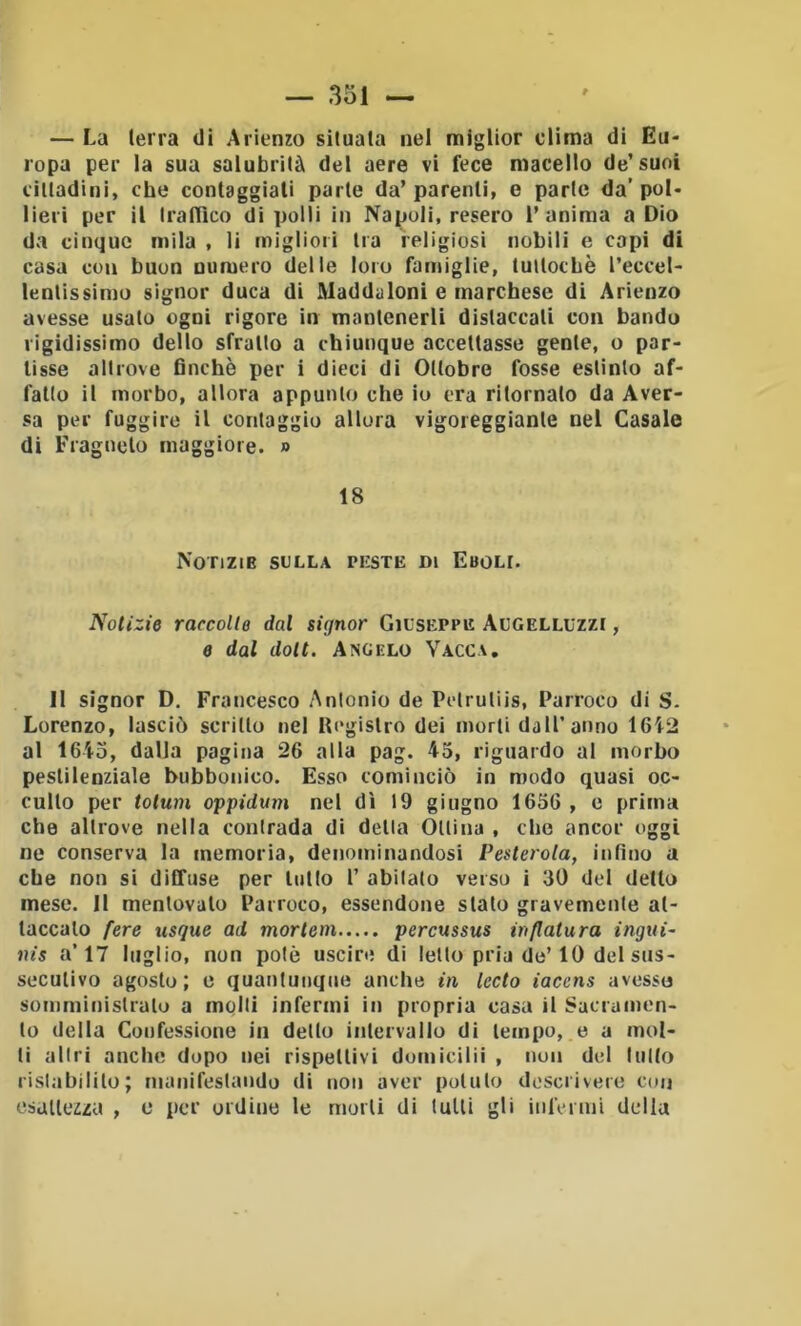 — La (erra di Arienzo situala nel miglior clima di Eu- ropa per la sua salubrità del aere vi fece macello de’suoi cittadini, che contaggiali parte da’parenti, e parte da’poi- lievi per il traffico di polli in Napoli, resero l’anima a Dio da cinque mila , li migliori tra religiosi nobili e capi di casa con buon numero delle loro famiglie, tuttoché l’eccel- lentissimo signor duca di Maddaloni e marchese di Arienzo avesse usato ogni rigore in mantenerli distaccali con bando rigidissimo dello sfratto a chiunque accettasse gente, o par- tisse altrove finché per i dieci di Ottobre fosse estinto af- fatto il morbo, allora appunto che io era ritornato da Aver- sa per fuggire il conlaggio allora vigoreggianle nel Casale di Fragnelo maggiore. » 18 Notizie sulla peste di Eboli. Notizie raccolte dal signor Giuseppe Augelluzzi , e dal doti. Angelo Vacca, 11 signor D. Francesco Antonio de Pelruliis, Parroco di S- Lorenzo, lasciò scritto nel IP'gislro dei morti dall’anno 1612 al 1643, dalla pagina 26 alla pag. 45, riguardo al morbo pestilenziale bubbonico. Esso cominciò in modo quasi oc- culto per tolum oppiduiii nel dì 19 giugno 1656 , e prima che altrove nella contrada di della Otlina , che ancor oggi ne conserva la memoria, denominandosi Pesterota, infino a che non si diffuse per lutto 1’ abitato verso i 30 del detto mese. 11 mentovalo Parroco, essendone stato gravemente at- taccalo fere usque ad mortein percussus inflatura ingui~ nis a’17 luglio, non potò uscire di letto pria de’10 del sus- secutivo agosto; e quantunque anche in ledo iacens avesso somministralo a molli infermi in propria casa il Sacramen- to della Confessione in dello intervallo di tempo, e a mol- li allri anche dopo nei rispettivi domicilii , non del tutto ristabilito; manifestando di non aver potuto descrivere coij esaiiezza , o per ordine le morti di tulli gli infermi della