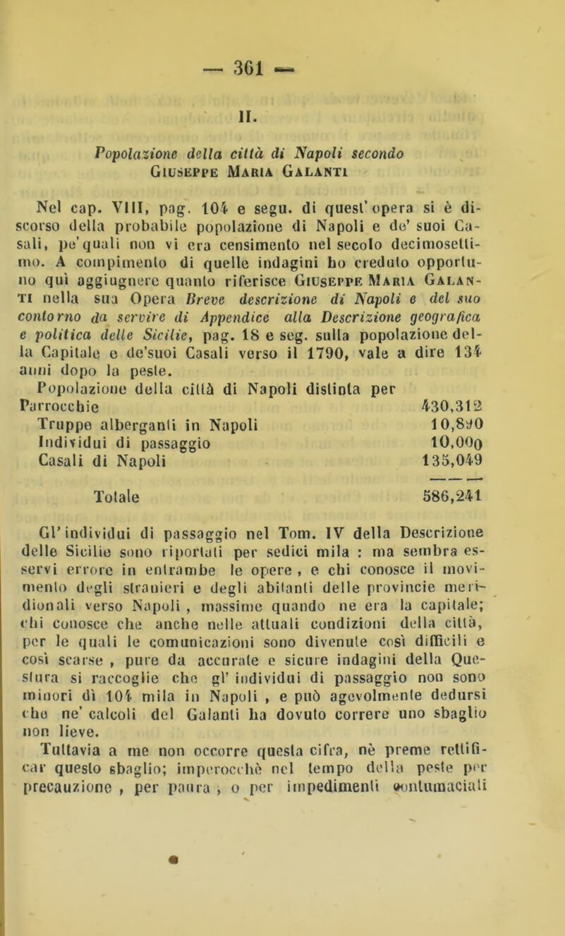 — 3G1 li. Popolazione della città di Napoli secondo Giuseppe Maria Galanti Nel cap. Vili, pag. 104 e sego, di quest’opera sì è di- scorso della probabile popolazione di Napoli e do’ suoi Ca- sali, pe’quali non vi era censimento nel secolo decimoselli- ino. A coinpiinenlo di quelle indagini ho credulo opporlu- no qui oggiugnere quanto riferisce Giuseppe Maria Galan- ti nella sua Opera Breve descrizione di Napoli e del suo contorno da. servire di Appendice alla Descrizione geografica e politica delle Sicilie, pag. 18 e scg. sulla popolazione del- la Capitale e de’suoi Casali verso il 1790, vale a dire 134 anni dopo la peste. Popolazione della città di Napoli distinta per Parrocchie 430,312 Truppe alberganti in Napoli 10,890 Individui di passaggio IO.OOq Casali di Napoli 135,049 Totale 586,241 Gl’individui di passaggio nel Tom. IV della Descrizione delle Sicilie sono riportali per sedici mila : ma sembra es- servi errore in entrambe le opere , e chi conosce il movi- mento degli stranieri e degli abitanti delle provincie meri- dionali verso Napoli , massime quando ne era la capitale; chi conosce che anche nelle attuali condizioni della città, per le quali le comunicazioni sono divenute cosi difficili e cosi scarse , pure da accurate e sicure indagini della Que- stura si raccoglie che gl’ individui di passaggio non sono minori di 104 mila in Napoli , e può agevolmente dedursi cho ne’ calcoli del Galanti ha dovuto correre uno sbaglio non lieve. Tuttavia a me non occorre questa cifra, nè preme rettifi- car questo sbaglio; imperocché nel tempo della peste per [)recauzione , per paura , o per impedimenti oonlumaciali