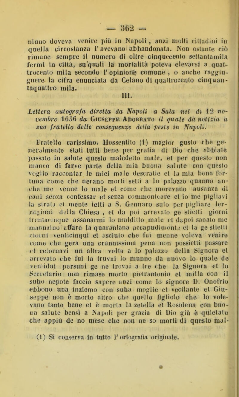 f — 362 -, iiìuuo doveva venire più in Napoli , anzi molli cilladini in quella circoslanza l’avevano abbandonala. Non ostante ciò rimane sempre il numero di oltre cinquecenlo sellanlamila iermi in città, su quali la mortalità poteva elevarsi a quat- trocento mila secondo 1’opiniorfie comune, o anche raggiu- gnere- la cifra enunciata da Celano di quaitrocento cinquan- taqualtro mila. 111. Lettera autografa diretta da Napoli a Sala nel dé 12 no- vembre 1656 da Giuseppe Adobbato il quale dà notizia a suo fratello delle conseguenze della pesto in Napoli. Fratello carissimo. Hossentito (1) magior gusto che ge- neralmente stali tulli bene per giatia di Dio che abbiate passalo in salute questo maledetto male, et per questo non manco di farve parte della mia buona salute con questo voglio raccontar le miei male descratie et la mia bona Ibi' luna come che nerano morti selli a lo palazzo quanno an- che me venne lo male et come che morevano ausanza di cani senza confessar et senza commonicare et io me pigliavi la sitata (Jt mente ietti a S. Gennaro sulo per pigliare ler- jagiiini della Chiesa , et da poi arrevaio ge slielti giorni trontacinque assanarmi lo maldilto male et dapoi sanalo me inaiinaìno affare la quarantana accapudimonle et la ge stielii ciunii venlicinqui et asciuto che fui monne voleva venire come che gora una crannissima pena non possietli passare et retornavi un altra volta a lo iJalazzo della Signora et arrevaio che fui la Iruvai lo mutino da nuovo lo quale de veniidui persuni ge ne trovai a tre che la Sigtiora et lo Sccrelario non rimase morto pieirantonio et milla con il 1 sullo nepote faccio sapere anzi come lo signore D. Onofrio ebbono una inziemo con suha moglie et vecilatile et Giu- seppe non è morto altro che quello figliolo che lo vole- vano tanto bene et è morta la zelella et Rosolena con buo- na salute bensì a Napoli per grazia di Dio già è quietalo che appiù de no mese che noti ne so morti di questo mul- (t) Si conserva in tutto l’ortografia originale,