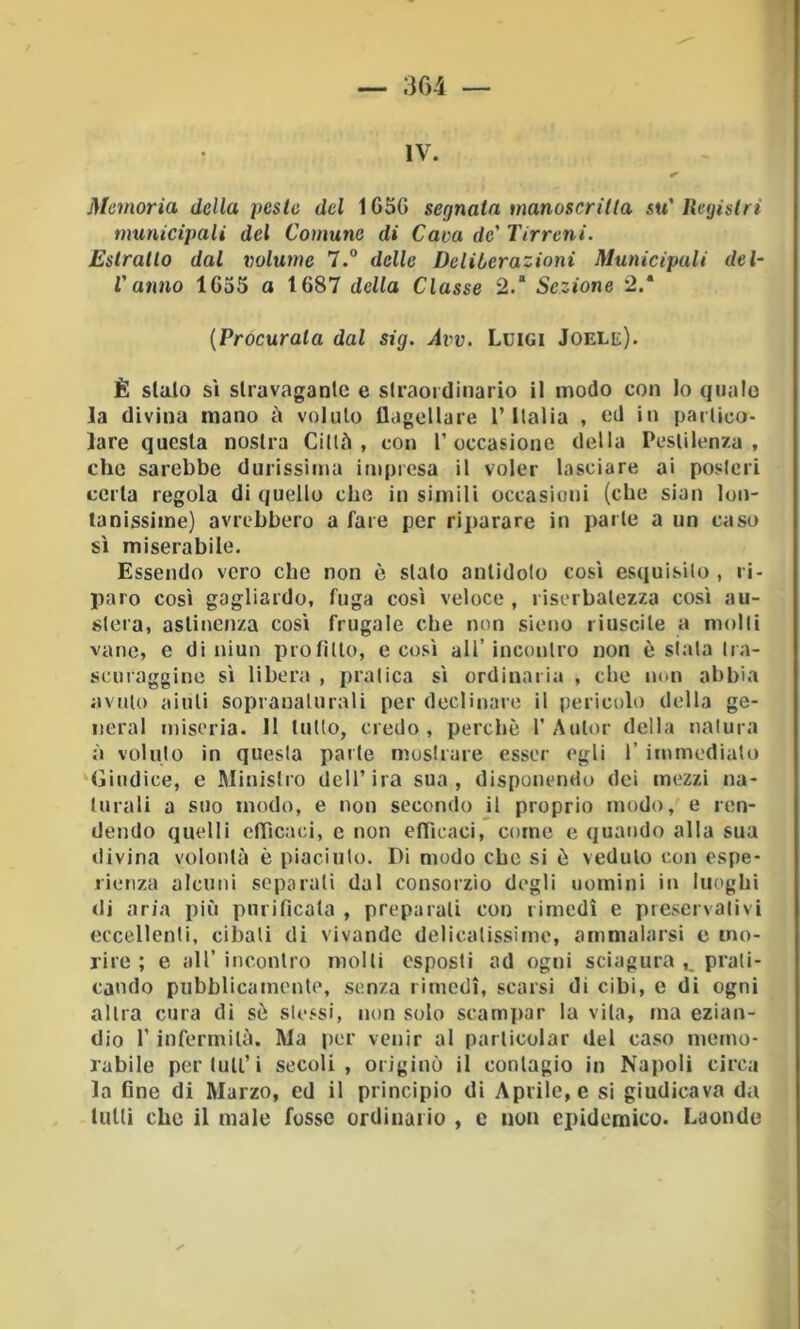 IV. Memoria della peste del 165G segnata manoscritta su'Registri municipali del Comune di Cava de' Tirreni. Estratto dal volume 7.® delle Deliberazioni Municipali del- l'anno 1G55 a 1G87 della Classe 2.* Sezione 2.* {Procurata dal sig. Avv. Luigi Jofxe). È sialo si slravaganlc e slraordinario il modo con Io qualo la divina mano à voluto UageUare l’Italia , ed in partico- lare questa nostra Ciltù , con T occasione della Pestilenza, che sarebbe durissima impresa il voler lasciare ai posteri certa regola di quello che in simili occasioni (che sian lon- tanissime) avrebbero a fare per riparare in parte a un caso sì miserabile. Essendo vero che non è stato antidoto così esquisilo , ri- paro così gagliardo, fuga così veloce , riserbatezza così au- stera, astinenza così frugale che non sieno riuscite a molti vane, e di niun profitto, e così all’incontro non è siata tra- senraggine sì libera , pratica sì ordinaria , che non abbia avuto aiuti sopranalurali per declinare il pericolo della ge- nerai miseria. 11 tutto, credo, perchè 1’Autor della natura à voluto in questa parte mostrare esser egli 1’ immediato ‘Giudice, e Ministro dell’ira sua, disponendo dei mezzi na- turali a suo modo, e non secondo J1 proprio modo, e ren- dendo quelli efficaci, c non efficaci, come e quando alla sua divina volontà è piaciuto. Di modo che si è veduto con espe- rienza alcuni separati dal consorzio degli uomini in luoghi di aria più purificata , preparali con rimedi e preservativi eccellenti, cibati di vivande delicatissimo, ammalarsi e mo- rire ; e all’ incontro molli esposti ad ogni sciagura ,1, prati- cando pubblicamente, senza rimedi, scarsi di cibi, e di ogni altra cura di sò sle.^si, non solo scami>ar la vita, ma ezian- dio r infermità. Ma |)cr venir al parlicolar del caso memo- rabile per tuli’i secoli, originò il contagio in Napoli circa la fine di Marzo, cd il principio di Aprile, e si giudicava da tutti che il male fosse ordinario , e non epidemico. Laonde